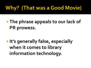  The phrase appeals to our lack of
 PR prowess.

 It’s generally false, especially
 when it comes to library
 information technology.
 