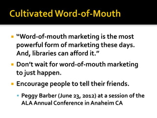    “Word-of-mouth marketing is the most
    powerful form of marketing these days.
    And, libraries can afford it.”
   Don’t wait for word-of-mouth marketing
    to just happen.
   Encourage people to tell their friends.
     Peggy Barber (June 23, 2012) at a session of the
     ALA Annual Conference in Anaheim CA
 