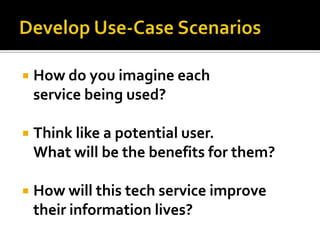    How do you imagine each
    service being used?

   Think like a potential user.
    What will be the benefits for them?

   How will this tech service improve
    their information lives?
 