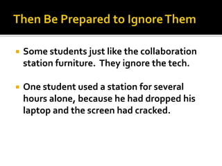    Some students just like the collaboration
    station furniture. They ignore the tech.

   One student used a station for several
    hours alone, because he had dropped his
    laptop and the screen had cracked.
 