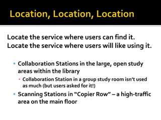 Locate the service where users can find it.
Locate the service where users will like using it.

   Collaboration Stations in the large, open study
   areas within the library
    ▪ Collaboration Station in a group study room isn’t used
      as much (but users asked for it!)
   Scanning Stations in “Copier Row” – a high-traffic
   area on the main floor
 
