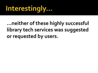…neither of these highly successful
library tech services was suggested
or requested by users.
 