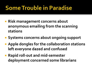    Risk management concerns about
    anonymous emailing from the scanning
    stations
   Systems concerns about ongoing support
   Apple dongles for the collaboration stations
    left everyone dazed and confused
   Rapid roll-out and mid-semester
    deployment concerned some librarians
 