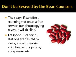    They say: If we offer a
    scanning station as a free
    service, our photocopying
    revenue will decline.
   I respond: Scanning
    stations are desired by
    users, are much easier
    and cheaper to operate,
    are greener, etc.
 