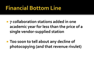    7 collaboration stations added in one
    academic year for less than the price of a
    single vendor-supplied station

   Too soon to tell about any decline of
    photocopying (and that revenue rivulet)
 