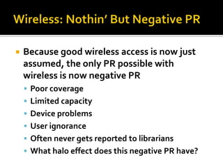    Because good wireless access is now just
    assumed, the only PR possible with
    wireless is now negative PR
     Poor coverage
     Limited capacity
     Device problems
     User ignorance
     Often never gets reported to librarians
     What halo effect does this negative PR have?
 