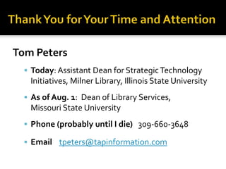 Tom Peters
   Today: Assistant Dean for Strategic Technology
   Initiatives, Milner Library, Illinois State University
   As of Aug. 1: Dean of Library Services,
   Missouri State University
   Phone (probably until I die) 309-660-3648

   Email tpeters@tapinformation.com
 