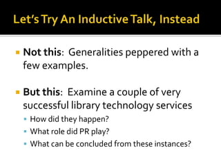    Not this: Generalities peppered with a
    few examples.

   But this: Examine a couple of very
    successful library technology services
     How did they happen?
     What role did PR play?
     What can be concluded from these instances?
 