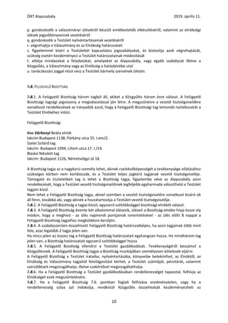 ÖRT Alapszabály 2019. április 11.
10
p. gondoskodik a választmányi ülésekről készült emlékeztetők elkészítéséről, valamint az elnökségi
ülések jegyzőkönyveinek vezetéséről
q. gondoskodik a Testület nyilvántartásainak vezetéséről
r. végrehajtja a Választmány és az Elnökség határozatait
s. figyelemmel kíséri a Testülettel kapcsolatos jogszabályokat, és biztosítja azok végrehajtását,
szükség esetén kezdeményezi a Testület határozatainak módosítását
t. ellátja mindazokat a feladatokat, amelyeket az Alapszabály, vagy egyéb szabályzat illetve a
Közgyűlés, a Választmány vagy az Elnökség a hatáskörébe utal
u. tanácskozási joggal részt vesz a Testület bármely szervének ülésén.
7.8. FELÜGYELŐ BIZOTTSÁG
7.8.1. A Felügyelő Bizottság három tagból áll, akiket a Közgyűlés három évre választ. A Felügyelő
Bizottsági tagsági jogviszony a megválasztással jön létre. A megszűnésre a vezető tisztségviselőkre
vonatkozó rendelkezések az irányadók azzal, hogy a Felügyelő Bizottsági tag lemondó nyilatkozatát a
Testület Elnökéhez intézi.
Felügyelő Bizottság:
Kiss Várkonyi Beáta elnök
lakcím:Budapest 1138, Párkány utca 35. I.em/2.
Szelei Szilárd tag
lakcím: Budapest 1094, Liliom utca 17. I./14.
Blaskó Nikolett tag
lakcím: Budapest 1126, Németvölgyi út 18.
A Bizottság tagja az a nagykorú személy lehet, akinek cselekvőképességét a tevékenysége ellátásához
szükséges körben nem korlátozzák, és a Testület teljes jogkörű tagjának vezető tisztségviselője.
Támogató és tiszteletbeli tag is lehet a Bizottság tagja, figyelembe véve az Alapszabály azon
rendelkezését, hogy a Testület vezető tisztségviselőinek legfeljebb egyharmada választható a Testület
tagjain kívül.
Nem lehet a Felügyelő Bizottság tagja, akivel szemben a vezető tisztségviselőre vonatkozó kizáró ok
áll fenn, továbbá aki, vagy akinek a hozzátartozója a Testület vezető tisztségviselője.
7.8.2. A Felügyelő Bizottság a tagjai közül, egyszerű szótöbbséggel bizottsági elnököt választ.
7.8.3. A Felügyelő Bizottság évente két alkalommal ülésezik, üléseit a Bizottság elnöke hívja össze oly
módon, hogy a meghívó - az ülés napirendi pontjainak ismertetésével - az ülés előtt 8 nappal a
Felügyelő Bizottság tagjaihoz megküldésre kerüljön.
7.8.4. A szabályszerűen összehívott Felügyelő Bizottság határozatképes, ha azon tagjainak több mint
fele, azaz legalább 2 tagja jelen van.
Ha nincs jelen az összes tag a Felügyelő Bizottság határozatait egyhangúan hozza. Ha mindhárom tag
jelen van, a Bizottság határozatait egyszerű szótöbbséggel hozza
7.8.5. A Felügyelő Bizottság ellenőrzi a Testület gazdálkodását. Tevékenységéről beszámol a
Közgyűlésnek. A Felügyelő Bizottság tagjai a Bizottság munkájában személyesen kötelesek eljárni.
A Felügyelő Bizottság a Testület irataiba, nyilvántartásába, könyveibe betekinthet, az Elnöktől, az
Elnökség és Választmány tagjaitól felvilágosítást kérhet, a Testület számláját, pénztárát, valamint
szerződéseit megvizsgálhatja, illetve szakértővel megvizsgáltathatja.
7.8.6. Ha a Felügyelő Bizottság a Testület gazdálkodásában rendellenességet tapasztal, felhívja az
Elnökséget ezek megszűntetésére.
7.8.7. Ha a Felügyelő Bizottság 7.6. pontban foglalt felhívása eredménytelen, vagy ha a
rendellenesség súlya azt indokolja, rendkívüli Közgyűlés összehívását kezdeményezheti az
 