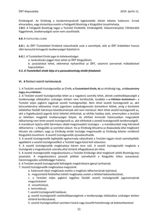 ÖRT Alapszabály 2019. április 11.
11
Elnökségnél. Az Elnökség a kezdeményezésről legközelebbi ülésén köteles határozni. Ennek
elmaradása, vagy elutasítása esetén a Felügyelő Bizottság a Közgyűlést összehívhatja.
7.8.8. A Felügyelő Bizottság tagjai a Testület Elnökétől, Elnökségétől, Választmányától, Főtitkárától
függetlenek, tevékenységük során nem utasíthatók.
8.9. A TISZTELETBELI ELNÖK
8.9.1. Az ÖRT Tiszteletbeli Elnökévé választhatók azok a személyek, akik az ÖRT érdekében hosszú
időn keresztül kimagasló tevékenységet fejtettek ki.
8.9.2. A Tiszteletbeli Elnök jogai és kötelezettségei:
a. tanácskozási joggal részt vehet az ÖRT Közgyűlésén.
b. javaslatokat tehet, véleményt nyilváníthat az ÖRT, valamint szerveinek működésével
kapcsolatban.
9.3. A Tiszteletbeli elnök látja el a panaszbizottság elnöki feladatait.
VI. A TESTÜLET VEZETŐ TISZTSÉGVISELŐI
1. A Testület vezető tisztségviselője az Elnök, a Tiszteletbeli Elnök, és az elnökségi tag,. a Választmány
tagja, és a Főtitkár.
2. A Testület vezető tisztségviselője lehet az a nagykorú személy lehet, akinek cselekvőképességét a
tevékenysége ellátásához szükséges körben nem korlátozták, továbbá – a Főtitkár kivételével - a
Testület teljes jogkörű tagjának vezető tisztségviselője. Nem lehet vezető tisztségviselő az, akit
bűncselekmény elkövetése miatt jogerősen szabadságvesztés büntetésre ítéltek, amíg a büntetett
előélethez fűződő hátrányos következmények alól nem mentesül. Nem lehet vezető tisztségviselő az,
akit a foglalkozástól jogerős bírói ítélettel eltiltottak, az eltiltás hatálya alatt, amennyiben a testület
az ítéletben megjelölt tevékenységet folytat. Az eltiltást kimondó határozatban megszabott
időtartamig nem lehet vezető tisztségviselő az, akit eltiltottak a vezető tisztségviselői tevékenységtől.
A mandátum lejárta előtt bármilyen okból megüresedett tisztségre – a mandátumból még hátralevő
időtartamra – a Közgyűlés új személyt választ. Ha az Elnökség létszáma az Alapszabály által megkívánt
létszám alá csökken, vagy az Elnökség elnöki tisztsége megüresedik az Elnökség köteles rendkívüli
Közgyűlést összehívni. A vezető tisztségviselők újraválaszthatók.
3. A vezető tisztségviselők legfeljebb egyharmada választható a Testület tagjain kívüli személyekből,
egyébként a vezető tisztségviselőket a Testület tagjai közül kell választani.
4. A vezető tisztségviselők megbízatása három évre szól. A vezető tisztségviselői megbízás a
tisztségnek a megválasztott személy által történő elfogadásával jön létre.
5. A vezető tisztségviselők megválasztására a Testület Elnöksége által megbízott Jelölő Bizottság tesz
javaslatot. A megválasztásra javasolt jelöltek személyéről a Közgyűlés titkos szavazással,
háromnegyedes szótöbbséggel határoz.
6. A Testület vezető tisztségviselői költségeik megtérítésére igényt tarthatnak.
7. Vezető tisztségviselők megbízatása megszűnik:
a. határozott idejű megbízatás esetén a megbízás időtartamának lejártával,
b. megszüntető feltételhez kötött megbízatás esetén a feltétel bekövetkeztével,
c. a Testületi teljes jogkörű tagjához fűződő vezető tisztségviselői jogviszonyának
megszűnésével
d. visszahívással,
e. lemondással,
f. vezető tisztségviselő halálával,
g. vezető tisztségviselő cselekvőképességének a tevékenysége ellátásához szükséges körben
történő korlátozásával,
h. vezető tisztségviselővel szembeni kizáró vagy összeférhetetlenségi ok bekövetkeztével.
 
