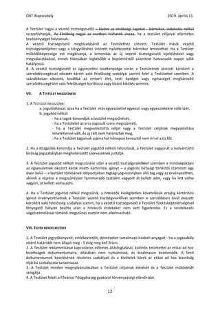 ÖRT Alapszabály 2019. április 11.
12
A Testület tagjai a vezető tisztségviselőt – kivéve az elnökségi tagokat - bármikor, indokolás nélkül
visszahívhatják, Az Elnökség tagjai az esetben hívhatók vissza, ha a testület céljaival ellentétes
tevékenységet folytatnak.
A vezető tisztségviselő megbízatásáról az Testülethez címzett, Testület másik vezető
tisztségviselőjéhez vagy a közgyűléshez intézett nyilatkozattal bármikor lemondhat. Ha a Testület
működőképessége ezt megkívánja, a lemondás az új vezető tisztségviselő kijelölésével vagy
megválasztásával, ennek hiányában legkésőbb a bejelentéstől számított hatvanadik napon válik
hatályossá.
8. A vezető tisztségviselő az ügyvezetési tevékenysége során a Testületnek okozott károkért a
szerződésszegéssel okozott kárért való felelősség szabályai szerint felel a Testülettel szemben. A
szándékosan okozott, továbbá az emberi élet, testi épséget vagy egészséget megkárosító
szerződésszegésért való felelősséget korlátozó vagy kizáró kikötés semmis.
VII. A TESTÜLET MEGSZŰNÉSE
1. A TESTÜLET MEGSZŰNIK:
a. jogutódlással, azaz ha a Testület más egyesülettel egyesül, vagy egyesületekre válik szét,
b. jogutód nélkül:
- ha a tagok kimondják a testület megszűnését,
- ha a Testületet az arra jogosult szerv megszünteti,
- ha a Testület megvalósította célját vagy a Testület céljának megvalósítása
lehetetlenné vált, és új célt nem határoztak meg,
- ha a Testület tagjainak száma hat hónapon keresztül nem éri el a tíz főt.
2. Ha a Közgyűlés kimondja a Testület jogutód nélküli feloszlását, a Testület vagyonát a nyilvántartó
bíróság jogszabályban meghatározott szervezetnek juttatja.
3. A Testület jogutód nélküli megszűnése után a vezető tisztségviselőkkel szemben e minőségükben
az egyesületnek okozott károk miatti kártérítési igényt – a jogerős bírósági törléstől számított egy
éven belül – a testület törlésének időpontjában tagsági jogviszonyban álló tag vagy az érvényesítheti,
akinek a részére a megszűnéskor fennmaradó testületi vagyont át kellett adni, vagy ha lett volna
vagyon, át kellett volna adni.
4. Ha a Testület jogutód nélkül megszűnik, a hitelezők kielégítetlen követelésük erejéig kártérítési
igényt érvényesíthetnek a Testület vezető tisztségviselőivel szemben a szerződésen kívül okozott
károkért való felelősség szabályai szerint, ha a vezető tisztségviselő a Testület fizetésképtelenségével
fenyegető helyzet beállta után a hitelezői érdekeket nem vett figyelembe. Ez a rendelkezés
végelszámolással történő megszűnés esetén nem alkalmazható.
VIII. EGYÉB RENDELKEZÉSEK
1. A Testület jegyzőkönyveit, emlékeztetőit, döntéseket tartalmazó írásbeli anyagait - ha a jogszabály
eltérő határidőt nem állapít meg - 5 évig meg kell őrizni.
2. A Testület reklámetikával kapcsolatos előzetes állásfoglalásai, különös tekintettel az etikai ad hoc
bizottságok dokumentumaira, általában nem nyilvánosak, és bizalmasan kezelendők. A fenti
dokumentumok kezelésének részletes szabályait és a kivételek körét az etikai ad hoc bizottság
eljárási szabályzata tartalmazza.
3. A Testület minden megnyilvánulásában a Testület céljainak elérését és a Testület működését
szolgálja.
4. A Testület felett a Fővárosi Főügyészség gyakorol törvényességi ellenőrzést.
 