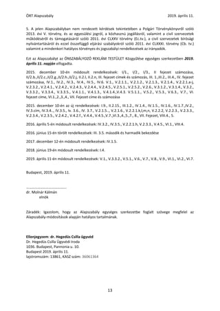 ÖRT Alapszabály 2019. április 11.
13
5. A jelen Alapszabályban nem rendezett kérdések tekintetében a Polgári Törvénykönyvről szóló
2013. évi V. törvény, és az egyesülési jogról, a közhasznú jogállásról, valamint a civil szervezetek
működéséről és támogatásáról szóló 2011. évi CLXXV törvény (Ec.tv.), a civil szervezetek bírósági
nyilvántartásáról és ezzel összefüggő eljárási szabályokról szóló 2011. évi CLXXXI. törvény (Cb. tv.)
valamint a mindenkori hatályos törvényes és jogszabályi rendelkezések az irányadók.
Ezt az Alapszabályt az ÖNSZABÁLYOZÓ REKLÁM TESTÜLET Közgyűlése egységes szerkezetben 2019.
április 11. napján elfogadta.
2015. december 10-én módosult rendelkezések: I/1., I/2., I/3., II fejezet számozása,
II/2.b.,II/2.c.,II/2.g.,II/2.h.,II/2.j, II.2.l, II.2.n, III. fejezet címek és számozás, III. 1.,III.2., III.4., IV. fejezet
számozása, IV.1., IV.2., IV.3., IV.4., IV.5., IV.6. V.1., V.2.1.1., V.2.1.2., V.2.1.3., V.2.1.4., V.2.2.1.a-j,
V.2.3.2., V.2.4.1., V.2.4.2., V.2.4.3., V.2.4.4., V.2.4.5., V.2.5.1., V.2.5.2., V.2.6., V.3.1.2., V.3.1.4., V.3.2.,
V.3.3.2., V.3.3.4., V.3.3.5., V.4.1.1., V.4.1.3., V.4.1.4.,V.4.3. V.5.1.1., V.5.2., V.5.3., V.6.3., V.7., VI.
fejezet címe, VI.1.,2.,3.,4., VII. Fejezet címe és számozása
2015. december 10-én az új rendelkezések: I.9., II.2.15., III.1.2., IV.1.4., IV.1.5., IV.1.6., IV.1.7.,IV.2.,
IV.3.cím, IV.3.4.., IV.3.5., Iv. 3.6., IV. 3.7., V.2.1.5.., V.2.1.6., V.2.2.1.k,l,m,n, V.2.2.2, V.2.2.3., V.2.3.3.,
V.2.3.4., V.2.3.5., V.2.4.2., V.4.2.f., V.4.4., V.4.5.,V.7.,VI.3.,4.,5.,7., 8., VII. Fejezet, VIII.4., 5.
2016. április 5-én módosult rendelkezések: IV.3.2., IV.3.5., V.2.2.1.h, V.2.3.3., V.4.5., VI.1., VIII.4.
2016. június 15-én törölt rendelkezések: III. 3.5. második és harmadik bekezdése
2017. december 12-én módosult rendelkezések: IV.1.5.
2018. június 19-én módosult rendelkezések: I.4.
2019. április 11-én módosult rendelkezések: V.1., V.3.3.2., V.5.1., V.6., V.7., V.8., V.9., VI.1., VI.2., VI.7.
Budapest, 2019. április 11.
…………………………………….
dr. Molnár Kálmán
elnök
Záradék: Igazolom, hogy az Alapszabály egységes szerkezetbe foglalt szövege megfelel az
Alapszabály-módosítások alapján hatályos tartalmának.
Ellenjegyzem: dr. Hegedüs Csilla ügyvéd
Dr. Hegedüs Csilla Ügyvédi Iroda
1036. Budapest, Pannonia u. 10.
Budapest 2019. április 11.
lajstromszám: 13861, KASZ szám: 36061364
 