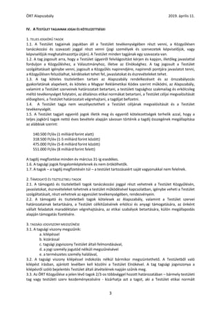 ÖRT Alapszabály 2019. április 11.
3
IV. A TESTÜLET TAGJAINAK JOGAI ÉS KÖTELEZETTSÉGEI
1. TELJES JOGKÖRŰ TAGOK
1.1. A Testület tagjainak jogukban áll a Testület tevékenységében részt venni, a Közgyűlésen
tanácskozási és szavazati joggal részt venni (jogi személyek és szervezetek képviselőjük, vagy
képviselőjük meghatalmazottja útján). A Testület minden tagjának egy szavazata van.
1.2. A tag jogosult arra, hogy a Testület ügyeiről felvilágosítást kérjen és kapjon, illetőleg javaslattal
forduljon a Közgyűléshez, a Választmányhoz, illetve az Elnökséghez. A tag jogosult a Testület
szolgáltatásait igénybe venni, jogosult a Közgyűlés napirendjére, napirendi pontjára javaslatot tenni,
a Közgyűlésen felszólalhat, kérdéseket tehet fel, javaslatokat és észrevételeket tehet.
1.3. A tag köteles tiszteletben tartani az Alapszabály rendelkezéseit és az önszabályozás
gyakorlatának alapelveit, és köteles a Magyar Reklámetikai Kódex szerint működni, az Alapszabály,
valamint a Testület szerveinek határozatait betartani, a testületi tagsághoz szakmailag és erkölcsileg
méltó tevékenységet folytatni, az általános etikai normákat betartani, a Testület céljai megvalósítását
elősegíteni, a Testület határozatait végrehajtani, a tagdíjat befizetni.
1.4. A Testület tagja nem veszélyeztetheti a Testület céljának megvalósítását és a Testület
tevékenységét.
1.5. A Testület tagjait egyenlő jogok illetik meg és egyenlő kötelezettségek terhelik azzal, hogy a
teljes jogkörű tagok nettó éves bevétele alapján sávosan történik a tagdíj összegének megállapítása
az alábbiak szerint:
140.500 Ft/év (1 milliárd forint alatt)
318.500 Ft/év (1-5 milliárd forint között)
475.000 Ft/év (5-8 milliárd forint között)
551.000 Ft/év (8 milliárd forint felett)
A tagdíj megfizetése minden év március 31-ig esedékes.
1.6. A tagsági jogok forgalomképtelenek és nem örökölhetők.
1.7. A tagok – a tagdíj megfizetésén túl – a testület tartozásaiért saját vagyonukkal nem felelnek.
2. TÁMOGATÓ ÉS TISZTELETBELI TAGOK
2.1. A támogató és tiszteletbeli tagok tanácskozási joggal részt vehetnek a Testület Közgyűlésén,
javaslatokat, észrevételeket tehetnek a testület működésével kapcsolatban, igénybe veheti a Testület
szolgáltatásait, részt vehetnek az egyesület tevékenységében, rendezvényein.
2.2. A támogató és tiszteletbeli tagok kötelesek az Alapszabály, valamint a Testület szervei
határozatainak betartására, a Testület célkitűzésének erkölcsi és anyagi támogatására, az önként
vállalt feladatok maradéktalan végrehajtására, az etikai szabályok betartására, külön megállapodás
alapján támogatás fizetésére.
3. TAGSÁGI JOGVISZONY MEGSZŰNÉSE
3.1. A tagsági viszony megszűnik:
a. kilépéssel
b. kizárással
c. tagsági jogviszony Testület általi felmondásával,
d. a jogi személy jogutód nélküli megszűnésével
e. a természetes személy halálával,
3.2. A tagsági viszony kilépéssel indokolás nélkül bármikor megszüntethető. A Testületből való
kilépést írásban, ajánlott levélben kell közölni a Testület Elnökével. A tag tagsági jogviszonya a
kilépésről szóló bejelentés Testület általi átvételének napján szűnik meg.
3.3. Az ÖRT Közgyűlése a jelen lévő tagok 2/3-os többséggel hozott határozatában – bármely testületi
tag vagy testületi szerv kezdeményezésére - kizárhatja azt a tagot, aki a Testület etikai normáit
 