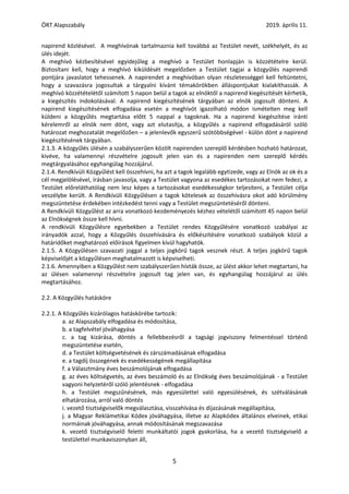 ÖRT Alapszabály 2019. április 11.
5
napirend közlésével. A meghívónak tartalmaznia kell továbbá az Testület nevét, székhelyét, és az
ülés idejét.
A meghívó kézbesítésével egyidejűleg a meghívó a Testület honlapján is közzétételre kerül.
Biztosítani kell, hogy a meghívó kiküldését megelőzően a Testület tagjai a közgyűlés napirendi
pontjára javaslatot tehessenek. A napirendet a meghívóban olyan részletességgel kell feltüntetni,
hogy a szavazásra jogosultak a tárgyalni kívánt témakörökben álláspontjukat kialakíthassák. A
meghívó közzétételétől számított 5 napon belül a tagok az elnöktől a napirend kiegészítését kérhetik,
a kiegészítés indokolásával. A napirend kiegészítésének tárgyában az elnök jogosult dönteni. A
napirend kiegészítésének elfogadása esetén a meghívót igazolható módon ismételten meg kell
küldeni a közgyűlés megtartása előtt 5 nappal a tagoknak. Ha a napirend kiegészítése iránti
kérelemről az elnök nem dönt, vagy azt elutasítja, a közgyűlés a napirend elfogadásáról szóló
határozat meghozatalát megelőzően – a jelenlevők egyszerű szótöbbségével - külön dönt a napirend
kiegészítésének tárgyában.
2.1.3. A közgyűlés ülésén a szabályszerűen közölt napirenden szereplő kérdésben hozható határozat,
kivéve, ha valamennyi részvételre jogosult jelen van és a napirenden nem szereplő kérdés
megtárgyalásához egyhangúlag hozzájárul.
2.1.4. Rendkívüli Közgyűlést kell összehívni, ha azt a tagok legalább egytizede, vagy az Elnök az ok és a
cél megjelölésével, írásban javasolja, vagy a Testület vagyona az esedékes tartozásokat nem fedezi, a
Testület előreláthatólag nem lesz képes a tartozásokat esedékességkor teljesíteni, a Testület célja
veszélybe került. A Rendkívüli Közgyűlésen a tagok kötelesek az összehívásra okot adó körülmény
megszüntetése érdekében intézkedést tenni vagy a Testület megszüntetéséről dönteni.
A Rendkívüli Közgyűlést az arra vonatkozó kezdeményezés kézhez vételétől számított 45 napon belül
az Elnökségnek össze kell hívni.
A rendkívüli Közgyűlésre egyebekben a Testület rendes Közgyűlésére vonatkozó szabályai az
irányadók azzal, hogy a Közgyűlés összehívására és előkészítésére vonatkozó szabályok közül a
határidőket meghatározó előírások figyelmen kívül hagyhatók.
2.1.5. A Közgyűlésen szavazati joggal a teljes jogkörű tagok vesznek részt. A teljes jogkörű tagok
képviselőjét a közgyűlésen meghatalmazott is képviselheti.
2.1.6. Amennyiben a Közgyűlést nem szabályszerűen hívták össze, az ülést akkor lehet megtartani, ha
az ülésen valamennyi részvételre jogosult tag jelen van, és egyhangúlag hozzájárul az ülés
megtartásához.
2.2. A Közgyűlés hatásköre
2.2.1. A Közgyűlés kizárólagos hatáskörébe tartozik:
a. az Alapszabály elfogadása és módosítása,
b. a tagfelvétel jóváhagyása
c. a tag kizárása, döntés a fellebbezésről a tagsági jogviszony felmentéssel történő
megszüntetése esetén,
d. a Testület költségvetésének és zárszámadásának elfogadása
e. a tagdíj összegének és esedékességének megállapítása
f. a Választmány éves beszámolójának elfogadása
g. az éves költségvetés, az éves beszámoló és az Elnökség éves beszámolójának - a Testület
vagyoni helyzetéről szóló jelentésnek - elfogadása
h. a Testület megszűnésének, más egyesülettel való egyesülésének, és szétválásának
elhatározása, arról való döntés
i. vezető tisztségviselők megválasztása, visszahívása és díjazásának megállapítása,
j. a Magyar Reklámetikai Kódex jóváhagyása, illetve az Alapkódex általános elveinek, etikai
normáinak jóváhagyása, annak módosításának megszavazása
k. vezető tisztségviselő feletti munkáltatói jogok gyakorlása, ha a vezető tisztségviselő a
testülettel munkaviszonyban áll,
 