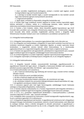 ÖRT Alapszabály 2019. április 11.
6
l. olyan szerződés megkötésének jóváhagyása, amelyet a testület saját tagjával, vezető
tisztségviselőjével vagy ezek hozzátartozójával köt,
m. a jelenlegi és korábbi testületi tagok, a vezető tisztségviselők és más testületi szervek
tagjai elleni kártérítési igények érvényesítéséről való döntés
n. a végelszámoló kijelölése.
o. egyéb ügyek, amelyeket az Alapszabály a Közgyűlés hatáskörébe utal.
2.2.2. A Testület saját maga rendelkezik nevével, logójával és minden nevéhez kapcsolódó joggal,
különös tekintettel a hirdetési, reklám és a tevékenység televíziós, rádiós valamint egyéb
elektronikus technikákkal történő közvetítésével kapcsolatos jogokra.
2.2.3. A Testület a fenti hirdetési, reklám, illetve közvetítési jogokkal kapcsolatosan egy évnél
hosszabb időre szerződést csak a közgyűlés felhatalmazása alapján köthet. A határozatlan, vagy egy
évnél hosszabb időre kötött szerződés megkötésétől számítva évente a közgyűlés újabb
felhatalmazása hiányában hatályát veszti. Ezen rendelkezést a szerződésben szerepeltetni kell.
2.3. A Közgyűlés határozatképessége
2.3.1. A Közgyűlés határozatképes, ha a szavazásra jogosultaknak több, mint a fele jelen van.
2.3.2. Ha a Közgyűlés nem határozatképes, a Közgyűlést 15 napon belül ismételten össze kell hívni. Az
ismételten összehívott Közgyűlés az eredeti meghívóban rögzített, az eredeti napirendre felvett
kérdésekben, a megjelentek számára tekintet nélkül határozatképes, ha a távolmaradás
jogkövetkezményeit és a megismételt közgyűlés időpontját és helyét a meghívó tartalmazza.
2.3.3. A Testület más egyesülettel való egyesüléséről, szétválásáról és megszűnéséről csak a szavazati
joggal rendelkező tagok háromnegyedes szótöbbséggel hozott határozatával dönthet.
2.3.4. Az ismételt közgyűlésen az eredeti meghívóban rögzített napirendi pontok tárgyalhatók meg.
2.3.5. A Közgyűlés napirendjét az Elnökség terjeszti a Közgyűlés elé, és azt a Közgyűlés fogadja el.
2.4. A Közgyűlés határozathozatala
2.4.1. A közgyűlés levezető elnököt, szavazatszámláló bizottságot, jegyzőkönyvvezetőt és
jegyzőkönyvet hitelesítő két tagot választ. A Közgyűlés a határozatait általában nyílt szavazással, a
jelenlévő szavazásra jogosultak több, mint felének ―igen szavazatával hozza.
2.4.2.A határozathozatalkor nem szavazhat az,
a. akit a határozat kötelezettség vagy felelősség alól mentesít vagy a testület terhére másfajta
előnyben részesít,
b. akivel a határozat szerint szerződést kell kötni,
c. aki ellen a határozat alapján pert kell indítani,
d. akinek olyan hozzátartozója érdekelt a döntésben, aki a testületnek nem tagja,
e. aki a döntésben érdekelt más szervezettel többségi befolyáson alapuló kapcsolatban áll, vagy,
f. aki egyébként személyesen érdekelt a döntésben.
2.4.3. A szavazásra jogosult jelen levő tagok háromnegyedes szótöbbséggel hozott határozata
szükséges az Alapszabály elfogadásához, módosításához.
2.4.4. A Testület céljainak módosításához és a Testület megszűnéséről szóló közgyűlési döntéshez a
szavazati joggal rendelkező tagok háromnegyedes szótöbbséggel hozott határozata szükséges.
2.4.5. A 2.2.1.c, és j, pontjaiban meghatározott kérdésekben a határozathozatalhoz a jelenlévő
szavazásra jogosultak 2/3-ának ―igen‖szavazata szükséges.
2.4.6. A Közgyűlés titkos szavazással hoz határozatot a vezető tisztségviselők megválasztásáról, vagy,
ha azt a szavazásra jogosultak 1/3-a indítványozza.
2.4.7. A Közgyűlésről jegyzőkönyvet kell készíteni. A jegyzőkönyvnek tartalmaznia kell a Közgyűlésen
elhangzott lényeges észrevételeket és javaslatokat, valamint a hozott határozatokat, azok időpontját
és esetleges hatályát, illetve a döntést támogatók és ellenzők számarányát. A jegyzőkönyvet a
Közgyűlés elnöke és a jegyzőkönyvvezető írja alá, és két, a Közgyűlés elején megválasztott személy
 