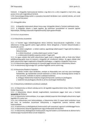 ÖRT Alapszabály 2019. április 11.
7
hitelesíti. A Közgyűlés határozatainak közlése a tag által erre a célra megadott e-mail címre, vagy
postai címre való megküldéssel történik.
2.4.8. Szavazategyenlőség esetén a szavazásra bocsátott kérdésben nem született döntés, azt ismét
szavazásra kell bocsátani.
2.5. A Közgyűlés ülése
2.5.1. A Közgyűlés határozatait ülésein hozza meg. A Közgyűlés üléseit a Testület székhelyén tartja.
2.5.2. A Közgyűlés ülésein a tagok jogaikat, így különösen javaslattételi és szavazati jogukat
képviselőjük, illetőleg a képviselő meghatalmazottja útján gyakorolhatják.
3. A TESTÜLET VÁLASZTMÁNYA
3.1.A Választmány összetétele
3.1.1. A Testület tagjai érdekeltségüknek illetve önkéntes besorolásuknak megfelelően, 3 éves
időtartamra mindig egyenlő számú tagot jelölnek, illetve delegálnak a Testület Választmányába a
következők szerint:
a. a reklám szolgáltató - a reklám-szakmai, ügynökségi oldal/csoport 7 tagot jelöl ily módon a
Választmányba,
b. a reklám közzétevő - a média oldal/csoport szintén 7 tagot
c. a reklámozók (hirdetők) csoportja szintén 7 tagot jelöl.
3.1.2. Az egyes oldalak által jelölt választmányi tagok nevét a közgyűlés előtt az Elnök által felkért
jelölőbizottság gyűjti össze és terjeszti a Közgyűlés elé mindhárom oldalon. Az egyes oldalak által
jelölt választmányi tagok megbízását a Közgyűlés jóváhagyja, s a tagokat a Közgyűlés hívja vissza.
3.1.3 A Választmány tagjai tanácskozási és szavazati joggal vesznek részt a Választmány ülésein.
3.1.4. A választmányi tag tisztsége VI/5. pontban foglaltak szerint szűnik meg.
3.2. A Választmány feladat és hatásköre
a. Döntés minden olyan kérdésben, amelyet az Alapszabály nem utal más szerv kizárólagos
hatáskörébe, így hatáskörébe tartozik különösen az etikai ad hoc bizottság eljárási rendje és
más szervezeti, működési és eljárási szabályok kialakítása.
b. A Magyar Reklámetikai Kódexhez kiegészítő fejezetek csatolása és jóváhagyása
c. Szakértői lista jóváhagyása állandó és ad hoc bizottságok felállításához
3.3. A Választmány működésére vonatkozó szabályok:
3.3.1. A Választmány az üléseit szükség szerint, de legalább negyedévenként tartja. Üléseit a Testület
Elnöke hívja össze.
3.3.2. A Választmány ülésein állandó meghívottként, tanácskozási joggal részt vesz a Testület
Igazgatója és Főtitkára.
3.3.3. A Választmány határozatképes, ha az egyes oldalak/csoportok által delegált választmányi tagok
legalább 2/3-a jelen van.
3.3.4. Ha a Választmány nem határozatképes, a Választmányi ülést 15 napon belül ismételten össze
kell hívni. Az ismételten összehívott Választmány a megjelentek számára tekintet nélkül
határozatképes.
3.3.5. A Választmány az állásfoglalásait (határozatait) nyílt szavazással, egyszerű szótöbbséggel hozza.
3.3.6. A Választmány üléseiről jegyzőkönyvet vagy emlékeztetőt kell készíteni
3.3.7. A Választmány állásfoglalásait (határozatait) meg kell küldeni az érintetteknek és dönteni kell a
nyilvánosságra hozatalról illetve annak módjáról is.
 