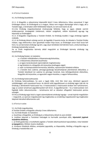 ÖRT Alapszabály 2019. április 11.
8
4. A TESTÜLET ELNÖKSÉGE
4.1. Az Elnökség összetétele:
4.1.1. A Közgyűlés a választmányi képviselők közül 3 éves időtartamra, titkos szavazással 3 tagú
Elnökséget választ. Az Elnökségnek az a magyar, illetve nem magyar állampolgár lehet a tagja, aki a
Testület tagja, a törvényben előírt feltételeket teljesíti, és nem esik kizáró ok alá.
4.1.2.Az Elnökség megválasztásának érvényességi feltétele, hogy az egyes oldalak szerinti
érdekcsoportok mindegyikét (reklámozó, reklám szolgáltató, reklám közzétevő) egy-egy tag
képviselje az Elnökségben.
4.1.3. A Közgyűlés megválasztja a Testület Elnökét. Az Elnökség további 2 tagja elnökségi tagként
működik.
4.1.4. Az Elnökség üléseit szükség szerint, de legalább 3 havonta tartja. Az üléseket a Testület Elnöke
írásban, vagy elektronikus úton igazolható módon hívja össze, az Elnökséget soron kívül össze kell
hívni, ha azt bármelyik elnökségi tag kéri, vagy olyan kérdésben kell döntést hozni, amely kizárólag az
Elnökség hatáskörébe tartozik.
Ha az Elnök megbízatása bármely okból megszűnik az Elnökséget bármely elnökségi tag
összehívhatja.
4.2. Az Elnökség feladat- és hatásköre
a. a Testület működésében a folyamatosság biztosítása,
b. a Választmány üléseinek összehívása
c. az egyes tanácskozások napirendjének meghatározása
d. tag felvétele és a Közgyűlés elé terjesztése jóváhagyás végett
e. sajtó- és közkapcsolatok fenntartása, bővítése, reprezentatív feladatok ellátása
f. a testület éves szakmai, pénzügyi-gazdasági beszámolójának jelentésének elkészítése, a
Testület következő évi szakmai és pénzügyi tervének, éves költségvetésének elkészítése,
közgyűlés elé terjesztése, az egyesületi vagyon kezelése, a vagyon felhasználása,
4.3. Az Elnökség határozathozatala
Az Elnökség határozatképes, ha azon a tagok több, mint fele részt vesz, döntéseit egyszerű
szótöbbséggel, nyílt szavazással hozza. Az ülésről szóló jegyzőkönyvet az elnökség tagjai írják alá. Az
Elnökség a döntésekről határozatot hoz. A határozatokat a határozatok tárában kell nyilvántartani,
vagy az azokat tartalmazó jegyzőkönyveket kell őrizni. A jegyzőkönyvnek – ha a határozatokat nem
foglalják külön dokumentumba – tartalmaznia kell az üléseken elfogadott határozatok pontos
szövegét.
4.4.Ha az Elnökség tagjai közül a tagok valamelyikének elnökségi tagsága – annak lejártát megelőzően
– megszűnik, az újonnan megválasztott tag megbízatása az eredetileg megválasztott tag megbízatási
idejének hátralévő időtartamára szól.
5. A TESTÜLET ELNÖKE
5.1. Az Elnök megválasztása
A Testület Elnökét a Közgyűlés választja 3 éves időtartamra.
5.2. Az Elnök feladat- és hatásköre:
a. összehívja a Közgyűlést, az Elnökség és a Választmány üléseit és azon elnököl
b. önállóan képviseli a Testületet hatóságok és harmadik személyek előtt, képviseleti jogának
terjedelme általános,
c. az Elnök gyakorolja a munkáltatói jogokat a Testület alkalmazottaival kapcsolatban, mely hatáskör
az Igazgató és a főtitkár részére átadható.
d. mindazon feladatok ellátása, amelyeket jogszabály, az Alapszabály, illetőleg a Közgyűlés vagy az
Elnökség a hatáskörébe utal
 