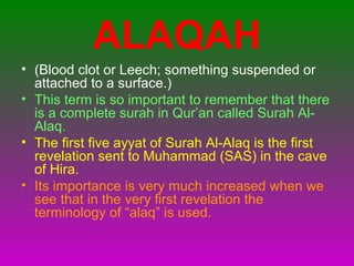 ALAQAH
• (Blood clot or Leech; something suspended or
attached to a surface.)
• This term is so important to remember that there
is a complete surah in Qur’an called Surah Al-
Alaq.
• The first five ayyat of Surah Al-Alaq is the first
revelation sent to Muhammad (SAS) in the cave
of Hira.
• Its importance is very much increased when we
see that in the very first revelation the
terminology of “alaq” is used.
 