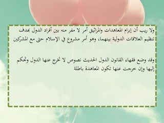 ‫هبد‬ ‫الدول‬ ‫اد‬‫ر‬‫أف‬ ‫بني‬ ‫منه‬ ‫مفر‬ ‫ال‬ ‫أمر‬ ‫اثيق‬‫ر‬‫امل‬‫و‬ ‫املعاهدات‬ ‫ام‬‫ر‬‫إب‬ ‫أن‬ ‫يب‬‫ر‬ ‫وال‬‫ف‬
‫املش‬ ‫مع‬ ‫حىت‬ ‫اإلسالم‬ ‫يف‬ ‫مشروع‬ ‫أمر‬ ‫وهو‬ ،‫بينهما‬ ‫لية‬‫و‬‫الد‬ ‫العالقات‬ ‫تنظيم‬‫كني‬‫ر‬
‫وحتكم‬ ‫الدول‬ ‫عنها‬ ‫ج‬‫ختر‬ ‫ال‬ ‫نصوص‬ ‫احلديث‬ ‫الدول‬ ‫القانون‬ ‫فقهاء‬ ‫وضع‬ ‫وقد‬
‫باطلة‬ ‫املعاهدة‬ ‫تكون‬ ‫عنها‬ ‫خرجت‬ ‫وإن‬ ‫إليها‬
 