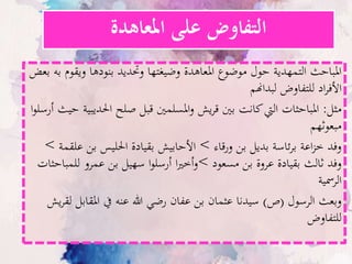 ‫املعاهدة‬ ‫على‬ ‫التفاوض‬
‫ب‬ ‫ويقوم‬ ‫بنودها‬ ‫وحتديد‬ ‫وضيغتها‬ ‫املعاهدة‬ ‫موضوع‬ ‫حول‬ ‫التمهدية‬ ‫املباحث‬‫بعض‬ ‫ه‬
‫لبداهنم‬ ‫للتفاوض‬ ‫اد‬‫ر‬‫األف‬
‫مثل‬:‫احلديبية‬ ‫صلح‬ ‫قبل‬ ‫املسلمني‬‫و‬ ‫يش‬‫ر‬‫ق‬ ‫بني‬ ‫كانت‬‫اليت‬ ‫املباحثات‬‫ا‬‫و‬‫أرسل‬ ‫حيث‬
‫مبعوثهم‬
‫ورقاء‬ ‫بن‬ ‫بديل‬ ‫ئاسة‬‫ر‬‫ب‬ ‫اعة‬‫ز‬‫خ‬ ‫وفد‬>‫علقم‬ ‫بن‬ ‫احلليس‬ ‫بقيادة‬ ‫األحابيش‬‫ة‬>
‫مسعود‬ ‫بن‬ ‫عروة‬ ‫بقيادة‬ ‫ثالث‬ ‫وفد‬>‫للمباحث‬ ‫عمرو‬ ‫بن‬ ‫سهيل‬ ‫ا‬‫و‬‫أرسل‬ ‫ا‬‫ري‬‫أخ‬‫و‬‫ات‬
‫الرمسية‬
‫الرسول‬ ‫وبعث‬(‫ص‬)‫لق‬ ‫املقابل‬ ‫يف‬ ‫عنه‬ ‫هللا‬ ‫رضي‬ ‫عفان‬ ‫بن‬ ‫عثمان‬ ‫سيدنا‬‫يش‬‫ر‬
‫للتفاوض‬
 