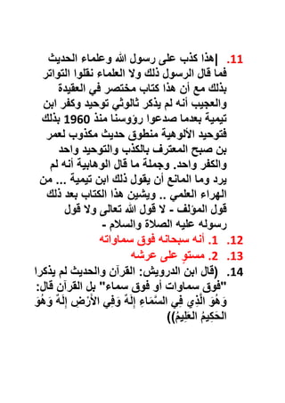 11.|‫ھذا‬‫ﻛذب‬‫ﻋﻠﻰ‬‫رﺳول‬‫ﷲ‬‫وﻋﻠﻣﺎء‬‫اﻟﺣدﯾث‬
‫ﻓﻣﺎ‬‫ﻗﺎل‬‫اﻟرﺳول‬‫ذﻟك‬‫وﻻ‬‫اﻟﻌﻠﻣﺎء‬‫ﻧﻘﻠوا‬‫اﻟﺗواﺗر‬
‫ﺑذﻟك‬‫ﻣﻊ‬‫أن‬‫ھذا‬‫ﻛﺗﺎب‬‫ﻣﺧﺗﺻر‬‫ﻓﻲ‬‫اﻟﻌﻘﯾدة‬
‫واﻟﻌﺟﯾب‬‫أﻧﮫ‬‫ﻟم‬‫ﯾذﻛر‬‫ﺛﺎﻟوﺛﻲ‬‫ﺗوﺣﯾد‬‫وﻛﻔر‬‫اﺑن‬
‫ﺗﯾﻣﯾﺔ‬‫ﺑﻌدﻣﺎ‬‫ﺻدﻋوا‬‫رؤوﺳﻧﺎ‬‫ﻣﻧذ‬1960‫ﺑذﻟك‬
‫ﻓﺗوﺣﯾد‬‫اﻷﻟوھﯾﺔ‬‫ﻣﻧطوق‬‫ﺣدﯾث‬‫ﻣﻛذوب‬‫ﻟﻌﻣر‬
‫ﺑن‬‫ﺻﺑﺢ‬‫اﻟﻣﻌﺗرف‬‫ﺑﺎﻟﻛذب‬‫واﻟﺗوﺣﯾد‬‫واﺣد‬
‫واﻟﻛﻔر‬‫واﺣد‬.‫وﺟﻣﻠﺔ‬‫ﻣﺎ‬‫ﻗﺎل‬‫اﻟوھﺎﺑﯾﺔ‬‫أﻧﮫ‬‫ﻟم‬
‫ﯾرد‬‫وﻣﺎ‬‫اﻟﻣﺎﻧﻊ‬‫أن‬‫ﯾﻘول‬‫ذﻟك‬‫اﺑن‬‫ﺗﯾﻣﯾﺔ‬...‫ﻣن‬
‫اﻟﮭراء‬‫اﻟﻌﻠﻣﻲ‬..‫وﯾﺷﯾن‬‫ھذا‬‫اﻟﻛﺗﺎب‬‫ﺑﻌد‬‫ذﻟك‬
‫ﻗول‬‫اﻟﻣؤﻟف‬-‫ﻻ‬‫ﻗول‬‫ﷲ‬‫ﺗﻌﺎﻟﻰ‬‫وﻻ‬‫ﻗول‬
‫رﺳوﻟﮫ‬‫ﻋﻠﯾﮫ‬‫اﻟﺻﻼة‬‫واﻟﺳﻼم‬-
12.1.‫أﻧﮫ‬‫ﺳﺑﺣﺎﻧﮫ‬‫ﻓوق‬‫ﺳﻣﺎواﺗﮫ‬
13.2.ٍ‫و‬‫ﻣﺳﺗ‬‫ﻋﻠﻰ‬‫ﻋرﺷﮫ‬
14.)‫ﻗﺎل‬‫اﺑن‬‫اﻟدروﯾش‬:‫اﻟﻘرآن‬‫واﻟﺣدﯾث‬‫ﻟم‬‫ﯾذﻛرا‬
"‫ﻓوق‬‫ﺳﻣﺎوات‬‫أو‬‫ﻓوق‬‫ﺳﻣﺎء‬"‫ﺑل‬‫اﻟﻘرآن‬‫ﻗﺎل‬:
َ‫و‬ُ‫ھ‬َ‫و‬‫ي‬ِ‫ذ‬‫ﱠ‬‫ﻟ‬‫ا‬‫ﻲ‬ِ‫ﻓ‬ِ‫ﺎء‬َ‫ﻣ‬‫ﱠ‬‫ﺳ‬‫اﻟ‬ٌ‫ﮫ‬َ‫ﻟ‬ِ‫إ‬‫ﻲ‬ِ‫ﻓ‬َ‫و‬ِ‫ض‬ْ‫ر‬َ‫ﻷ‬‫ا‬ٌ‫ﮫ‬َ‫ﻟ‬ِ‫إ‬َ‫و‬ُ‫ھ‬َ‫و‬
ُ‫م‬‫ﯾ‬ِ‫ﻛ‬َ‫ﺣ‬‫اﻟ‬ُ‫م‬‫ﯾ‬ِ‫ﻠ‬َ‫ﻌ‬‫اﻟ‬((
 