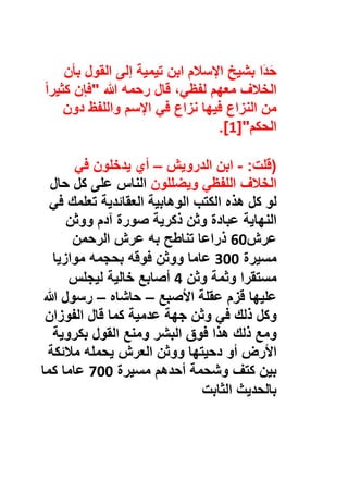 ‫َا‬‫د‬َ‫ﺣ‬‫ﺑﺷﯾﺦ‬‫اﻹﺳﻼم‬‫اﺑن‬‫ﺗﯾﻣﯾﺔ‬‫إﻟﻰ‬‫اﻟﻘول‬‫ﺑﺄن‬
‫اﻟﺧﻼف‬‫ﻣﻌﮭم‬،‫ﻟﻔظﻲ‬‫ﻗﺎل‬‫رﺣﻣﮫ‬‫ﷲ‬"‫ﻓﺈن‬ً‫ا‬‫ﻛﺛﯾر‬
‫ﻣن‬‫اﻟﻧزاع‬‫ﻓﯾﮭﺎ‬‫ﻧزاع‬‫ﻓﻲ‬‫اﻹﺳم‬‫واﻟﻠﻔظ‬‫دون‬
‫اﻟﺣﻛم‬]"1.[
)‫ﻗﻠت‬:-‫اﺑن‬‫اﻟدروﯾش‬–‫أي‬‫ﯾدﺧﻠون‬‫ﻓﻲ‬
‫اﻟﺧﻼف‬‫اﻟﻠﻔظﻲ‬‫وﯾﺿﻠﻠون‬‫اﻟﻧﺎس‬‫ﻋﻠﻰ‬‫ﻛل‬‫ﺣﺎل‬
‫ﻟو‬‫ﻛل‬‫ھذه‬‫اﻟﻛﺗب‬‫اﻟوھﺎﺑﯾﺔ‬‫اﻟﻌﻘﺎﺋدﯾﺔ‬‫ﺗﻌﻠﻣك‬‫ﻓﻲ‬
‫اﻟﻧﮭﺎﯾﺔ‬‫ﻋﺑﺎدة‬‫وﺛن‬‫ذﻛرﯾﺔ‬‫ﺻورة‬‫آدم‬‫ووﺛن‬
‫ﻋرش‬60‫ذراﻋﺎ‬‫ﺗﻧﺎطﺢ‬‫ﺑﮫ‬‫ﻋرش‬‫اﻟرﺣﻣن‬
‫ﻣﺳﯾرة‬300‫ﻋﺎﻣﺎ‬‫ووﺛن‬‫ﻓوﻗﮫ‬‫ﺑﺣﺟﻣﮫ‬‫ﻣوازﯾﺎ‬
‫ﻣﺳﺗﻘرا‬‫وﺛﻣﺔ‬‫وﺛن‬4‫أﺻﺎﺑﻊ‬‫ﺧﺎﻟﯾﺔ‬‫ﻟﯾﺟﻠس‬
‫ﻋﻠﯾﮭﺎ‬‫ﻗزم‬‫ﻋﻘﻠﺔ‬‫اﻷﺻﺑﻊ‬–‫ﺣﺎﺷﺎه‬–‫رﺳول‬‫ﷲ‬
‫وﻛل‬‫ذﻟك‬‫ﻓﻲ‬‫وﺛن‬‫ﺟﮭﺔ‬‫ﻋدﻣﯾﺔ‬‫ﻛﻣﺎ‬‫ﻗﺎل‬‫اﻟﻔوزان‬
‫وﻣﻊ‬‫ذﻟك‬‫ھذا‬‫ﻓوق‬‫اﻟﺑﺷر‬‫وﻣﻧﻊ‬‫اﻟﻘول‬‫ﺑﻛروﯾﺔ‬
‫اﻷرض‬‫أو‬‫دﺣﯾﺗﮭﺎ‬‫ووﺛن‬‫اﻟﻌرش‬‫ﯾﺣﻣﻠﮫ‬‫ﻣﻼﺋﻛﺔ‬
‫ﺑﯾن‬‫ﻛﺗف‬‫وﺷﺣﻣﺔ‬‫أﺣدھم‬‫ﻣﺳﯾرة‬700‫ﻋﺎﻣﺎ‬‫ﻛﻣﺎ‬
‫ﺑﺎﻟﺣدﯾث‬‫اﻟﺛﺎﺑت‬
 