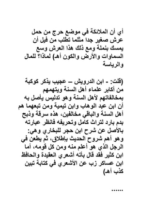 ‫أي‬‫أن‬‫اﻟﻣﻼﺋﻛﺔ‬‫ﻓﻲ‬‫ﻣوﺿﻊ‬‫ﺣرج‬‫ﻣن‬‫ﺣﻣل‬
‫ﻋرش‬‫ﺻﻐﯾر‬‫ﺟدا‬‫ﻣﺛﻠﻣﺎ‬‫ﺗطﻠب‬‫ﻣن‬‫ﻓﯾل‬‫أن‬
‫ﯾﻣﺳك‬‫ﺑﻧﻣﻠﺔ‬‫وﻣﻊ‬‫ذﻟك‬‫ھذا‬‫اﻟﻌرش‬‫وﺳﻊ‬
‫اﻟﺳﻣﺎوات‬‫واﻷرض‬‫واﻟﻛون‬‫أھـ‬(‫ﻟﻣﺎذا؟‬‫ﻟﻠﻣﺎل‬
‫واﻟرﯾﺎﺳﺔ‬
)‫ﻗﻠت‬:-‫اﺑن‬‫اﻟدروﯾش‬–‫ﻋﺟﯾب‬‫ﯾذﻛر‬‫ﻛوﻛﺑﺔ‬
‫ﻣن‬‫أﻛﺎﺑر‬‫ﻋﻠﻣﺎء‬‫أھل‬‫اﻟﺳﻧﺔ‬‫وﯾﺗﮭﻣﮭم‬
‫ﺑﻣﺧﺎﻟﻔﺎﺗﮭم‬‫ﻷھل‬‫اﻟﺳﻧﺔ‬‫وھو‬‫ﺗدﻟﯾس‬‫ﯾﺄﺻل‬‫ﺑﮫ‬
‫أن‬‫اﺑن‬‫ﻋﺑد‬‫اﻟوھﺎب‬‫واﺑن‬‫ﺗﯾﻣﯾﺔ‬‫وﻣن‬‫ﺗﺑﻌﮭﻣﺎ‬‫ھم‬
‫أھل‬‫اﻟﺳﻧﺔ‬‫واﻟﺑﺎﻗﻲ‬،‫ﻣﺧﺎﻟﻔﯾن‬‫ھذه‬‫ﺳرﻗﺔ‬‫وذﺑﺢ‬
‫ﺑدم‬‫ﺑﺎرد‬‫ﻟﺗراث‬‫ﻛﺎﻣل‬‫وﺗﺣرﯾﻔﮫ‬‫ﻓﺎﻧظر‬‫ﻋﺑﺎرﺗﮫ‬
‫ﺑﺎﻷﺻل‬‫ﻋن‬‫ﺷرح‬‫اﺑن‬‫ﺣﺟر‬‫ﻟﻠﺑﺧﺎري‬‫وھﻲ‬:
‫وھو‬‫أھم‬‫ﺷروح‬‫اﻟﺣدﯾث‬،‫ﺑﺈطﻼق‬‫ﺛم‬‫ﯾطﻌن‬‫ﻓﻲ‬
‫اﻟرﺟل‬‫اﻟذي‬‫ھو‬‫أﻋﻠم‬‫ﻣﻧﮫ‬‫وﻣن‬‫ﻛل‬،‫ﻗوﻣﮫ‬‫أﻣﺎ‬
‫اﺑن‬‫ﻛﺛﯾر‬‫ﻓﻘد‬‫ﻗﺎل‬‫ﺑﺄﺗﮫ‬‫أﺷﻌري‬‫اﻟﻌﻘﯾدة‬‫واﻟﺣﺎﻓظ‬
‫اﺑن‬‫ﻋﺳﺎﻛر‬‫زب‬‫ﻋن‬‫اﻷﺷﻌري‬‫ﻓﻲ‬‫ﻛﺗﺎﺑﺔ‬‫ﺗﺑﯾن‬
‫ﻛذب‬‫أھـ‬(
......
 