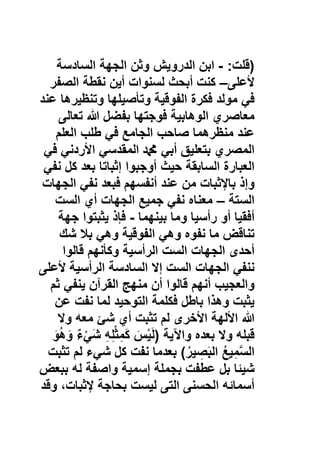 )‫ﻗﻠت‬:-‫اﺑن‬‫اﻟدروﯾش‬‫وﺛن‬‫اﻟﺟﮭﺔ‬‫اﻟﺳﺎدﺳﺔ‬
‫ﻷﻋﻠﻰ‬–‫ﻛﻧت‬‫أﺑﺣث‬‫ﻟﺳﻧوات‬‫أﯾن‬‫ﻧﻘطﺔ‬‫اﻟﺻﻔر‬
‫ﻓﻲ‬‫ﻣوﻟد‬‫ﻓﻛرة‬‫اﻟﻔوﻗﯾﺔ‬‫وﺗﺄﺻﯾﻠﮭﺎ‬‫وﺗﻧظﯾرھﺎ‬‫ﻋﻧد‬
‫ﻣﻌﺎﺻري‬‫اﻟوھﺎﺑﯾﺔ‬‫ﻓوﺟﺗﮭﺎ‬‫ﺑﻔﺿل‬‫ﷲ‬‫ﺗﻌﺎﻟﻰ‬
‫ﻋﻧد‬‫ﻣﻧظرھﻣﺎ‬‫ﺻﺎﺣب‬‫اﻟﺟﺎﻣﻊ‬‫ﻓﻲ‬‫طﻠب‬‫اﻟﻌﻠم‬
‫اﻟﻣﺻري‬‫ﺑﺗﻌﻠﯾﻖ‬‫أﺑﻲ‬‫ﷴ‬‫اﻟﻣﻘدﺳﻲ‬‫اﻷردﻧﻲ‬‫ﻓﻲ‬
‫اﻟﻌﺑﺎرة‬‫اﻟﺳﺎﺑﻘﺔ‬‫ﺣﯾث‬‫أوﺟﺑوا‬‫إﺛﺑﺎﺗﺎ‬‫ﺑﻌد‬‫ﻛل‬‫ﻧﻔﻲ‬
‫وإذ‬‫ﺑﺎﻹﺛﺑﺎت‬‫ﻣن‬‫ﻋﻧد‬‫أﻧﻔﺳﮭم‬‫ﻓﺑﻌد‬‫ﻧﻔﻲ‬‫اﻟﺟﮭﺎت‬
‫اﻟﺳﺗﺔ‬–‫ﻣﻌﻧﺎه‬‫ﻧﻔﻲ‬‫ﺟﻣﯾﻊ‬‫اﻟﺟﮭﺎت‬‫أي‬‫اﻟﺳت‬
‫أﻓﻘﯾﺎ‬‫أو‬‫رأﺳﯾﺎ‬‫وﻣﺎ‬‫ﺑﯾﻧﮭﻣﺎ‬-‫ﻓﺈذ‬‫ﯾﺛﺑﺗوا‬‫ﺟﮭﺔ‬
‫ﺗﻧﺎﻗض‬‫ﻣﺎ‬‫ﻧﻔوه‬‫وھﻲ‬‫اﻟﻔوﻗﯾﺔ‬‫وھﻲ‬‫ﺑﻼ‬‫ﺷك‬
‫أﺣدى‬‫اﻟﺟﮭﺎت‬‫اﻟﺳت‬‫اﻟرأﺳﯾﺔ‬‫وﻛﺄﻧﮭم‬‫ﻗﺎﻟوا‬
‫ﻧﻧﻔﻲ‬‫اﻟﺟﮭﺎت‬‫اﻟﺳت‬‫إﻻ‬‫اﻟﺳﺎدﺳﺔ‬‫اﻟرأﺳﯾﺔ‬‫ﻷﻋﻠﻰ‬
‫واﻟﻌﺟﯾب‬‫أﻧﮭم‬‫ﻗﺎﻟوا‬‫أن‬‫ﻣﻧﮭﺞ‬‫اﻟﻘرآن‬‫ﯾﻧﻔﻲ‬‫ﺛم‬
‫ﯾﺛﺑت‬‫وھذا‬‫ﺑﺎطل‬‫ﻓﻛﻠﻣﺔ‬‫اﻟﺗوﺣﯾد‬‫ﻟﻣﺎ‬‫ﻧﻔت‬‫ﻋن‬
‫ﷲ‬‫اﻷﻟﮭﺔ‬‫اﻷﺧرى‬‫ﻟم‬‫ﺗﺛﺑت‬‫أي‬‫ﺷﺊ‬‫ﻣﻌﮫ‬‫وﻻ‬
‫ﻗﺑﻠﮫ‬‫وﻻ‬‫ﺑﻌده‬‫واﻵﯾﺔ‬)َ‫س‬ْ‫ﯾ‬َ‫ﻟ‬ِ‫ﮫ‬ِ‫ﻠ‬ْ‫ﺛ‬ِ‫ﻣ‬َ‫ﻛ‬ٌ‫ء‬ْ‫ﻲ‬َ‫ﺷ‬َ‫و‬ُ‫ھ‬َ‫و‬
ُ‫ﻊ‬‫ﯾ‬ِ‫ﻣ‬‫ﱠ‬‫ﺳ‬‫اﻟ‬ُ‫ﯾر‬ ِ‫ﺻ‬َ‫ﺑ‬‫اﻟ‬(‫ﺑﻌدﻣﺎ‬‫ﻧﻔت‬‫ﻛل‬‫ﺷﻲء‬‫ﻟم‬‫ﺗﺛﺑت‬
‫ﺷﯾﺋﺎ‬‫ﺑل‬‫ﻋطﻔت‬‫ﺑﺟﻣﻠﺔ‬‫إﺳﻣﯾﺔ‬‫واﺻﻔﺔ‬‫ﻟﮫ‬‫ﺑﺑﻌض‬
‫أﺳﻣﺎﺋﮫ‬‫اﻟﺣﺳﻧﻰ‬‫اﻟﺗﻰ‬‫ﻟﯾﺳت‬‫ﺑﺣﺎﺟﺔ‬،‫ﻹﺛﺑﺎت‬‫وﻗد‬
 