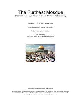 The History of Al – Aqsa Mosque from Earliest Times to the Present day
Islamic Concern for Palestine
First Published 1990, Internet Edition 2000
Mustaqim Islamic Art & Literature
Also Available at
http://www.islamicparty.com/alaqsa/enter.htm
Copyright © 2000 Mustaqim Islamic Art & Literature
Any organisation or individual wishing to reprint or copy the contents of this website may do so as long as the information
is kept in its original form, names of all authors and sources are kept intact and is used for non-malicious purposes. An
acknowledgement and link to this website would also be appreciated.
 
