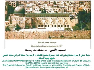 المسجد الأقصى   Mosquée Al-Aqsa  حيث صلى الرسول محمد ( صلى الله عليه وسلم )  بجميع الأنبياء و الرسل من سيدنا آدم إلى سيدنا عيسى عليهم جميعا السلام . Le prophète MOHAMMED (pbsl) y a fait la prière avec tous les prophètes et envoyés de Dieu, de ADAM à JESUS (que la paix soit sur eux tous). The Prophet Muhammad (pbuh) led there the prayer with all the Prophets and Envoys of God, from Adam to Jesus (peace be upon them all).  