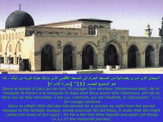 ” سبحان الذي أسرى بعبده ليلا من المسجد الحرام إلى المسجد الأقصى الذي   باركنا حوله لنريه من آياتنا ، إنه هـو السميـع البصيـر  (1)“  ] سورة الإسراء [ “ Gloire et pureté à Celui qui de nuit, fit voyager Son serviteur (Mohammed pbsl), de la mosquée Al-Haram à la mosquée Al-Aqsa dont Nous avons béni l’alentours, afin de lui faire voir de Nos merveilles. C’est Lui, vraiment, qui est l’Audient, le Clairvoyant.” [v.1, le voyage nocturne]  Glory to (Allah) Who did take His servant for a journey by night from the sacred mosque to the farthest mosque, whose precincts We did bless, in order that We might show him some of Our signs : for He is the One Who heareth and seeth (all things). [v.1,c.17 the nocturnal journey] 