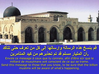 قم بنسخ هذه الرسالة وإرسالها إلى كل من تعرف حتى تتأكد أن المليار مسلم قد تم تحذيرهم من كيد المتآمرين . Envois ce message à ceux que tu connais, afin d’être sûr que le milliard de musulmans soit conscient de ce qui se trame. Send this message to those that you know, to be sure that the billion muslims will be aware of what’s happening. 