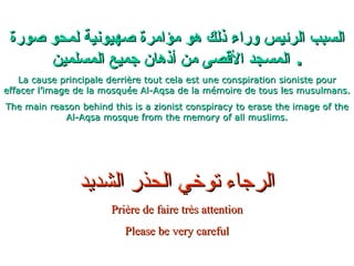 السبب الرئيس وراء ذلك هو مؤامرة صهيونية لمحو صورة المسجد الأقصى من أذهان جميع المسلمين .  La cause principale derrière tout cela est une conspiration sioniste pour effacer l’image de la mosquée Al-Aqsa de la mémoire de tous les musulmans. The main reason behind this is a zionist conspiracy to erase the image of the Al-Aqsa mosque from the memory of all muslims. الرجاء توخي الحذر الشديد Prière de faire très attention Please be very careful 