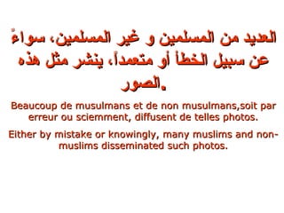 العديد من المسلمين و غير المسلمين، سواءً عن سبيل الخطأ أو متعمداً، ينشر مثل هذه الصور . Beaucoup de musulmans et de non musulmans,soit par erreur ou sciemment, diffusent de telles photos. Either by mistake or knowingly, many muslims and non-muslims disseminated such photos. 