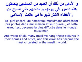 و الأدهى من ذلك أن العديد من المسلمين يلصقون هذه الصور في بيوتهم و مكاتبهم حتى أصبح من الأخطاء الأكثر شيوعاً في عالمنا الإسلامي . Et   pire encore, de nombreux musulmans accrochent ces photos dans leur maison et leur bureau, et cette erreur est devenue la plus diffusée dans le monde musulman. And worst of all, many muslims hang these pictures in their homes and office, and this error has become the most circulated in the muslim world. 