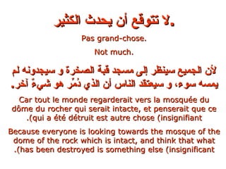 لا تتوقع أن يحدث الكثير . Pas grand-chose. Not much. لأن الجميع سينظر إلى مسجد قبة الصخرة و سيجدونه لم يمسه سوء، و سيعتقد الناس أن الذي دُمِّر هو شيءٌ آخر . Car tout le monde regarderait vers la mosquée du dôme du rocher qui serait intacte, et penserait que ce qui a été détruit est autre chose (insignifiant). Because everyone is looking towards the mosque of the dome of the rock which is intact, and think that what has been destroyed is something else (insignificant). 
