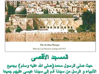 المسجد الأقصى حيث صلى الرسول محمد ( صلى الله عليه وسلم )  بجميع الأنبياء و الرسل من سيدنا آدم إلى سيدنا عيسى عليهم جميعا السلام . 