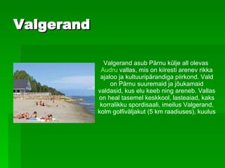 Valgerand Valgerand   asub Pärnu külje all olevas   Audru  vallas, mis on kiiresti arenev rikka ajaloo ja kultuuripärandiga piirkond. Vald on Pärnu suuremaid ja jõukamaid valdasid, kus elu keeb ning areneb. Vallas on heal tasemel keskkool, lasteaiad, kaks korralikku spordisaali, imeilus Valgerand, kolm golfiväljakut (5 km raadiuses), kuulus 