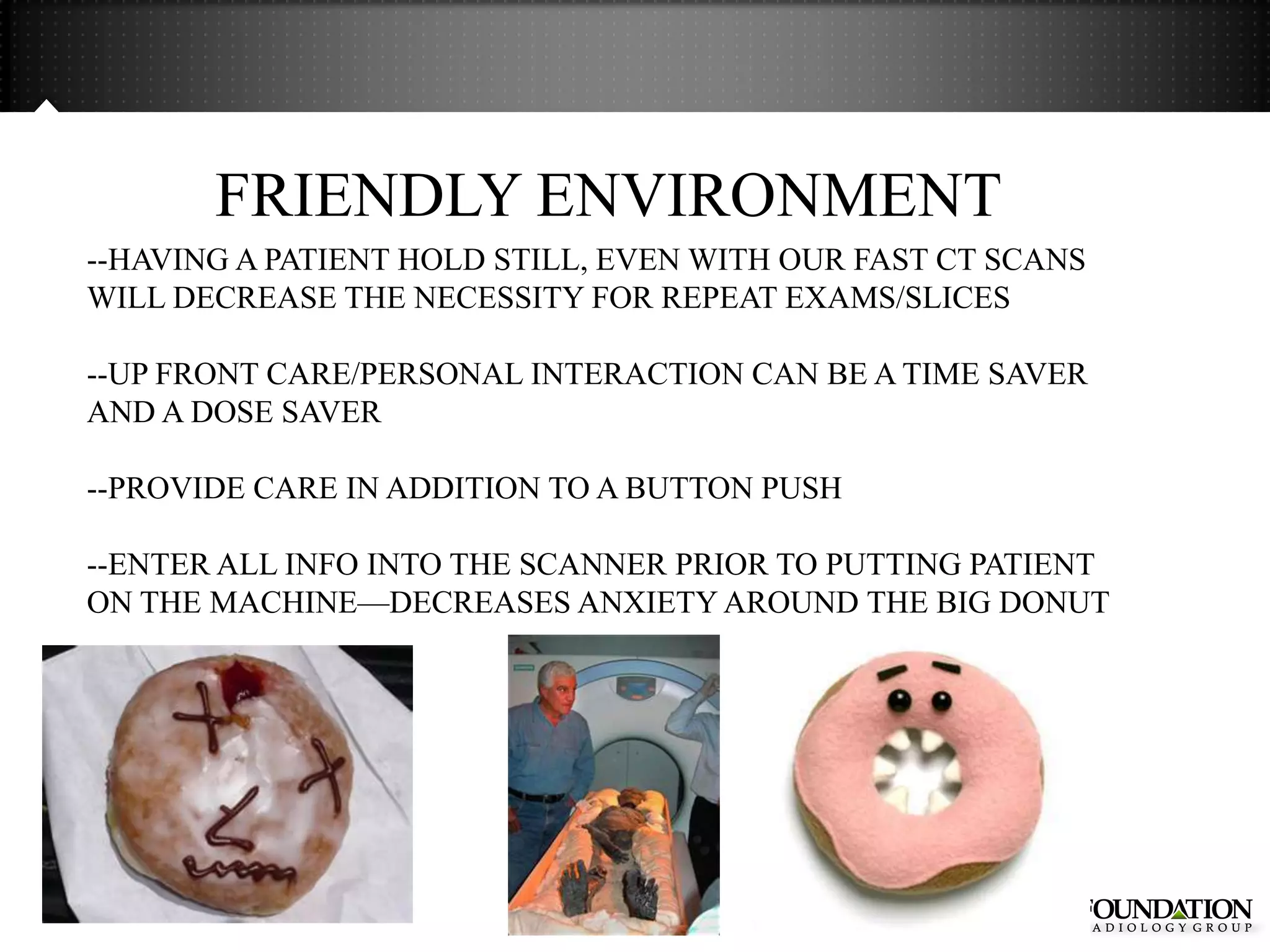 FRIENDLY ENVIRONMENT
--HAVING A PATIENT HOLD STILL, EVEN WITH OUR FAST CT SCANS
WILL DECREASE THE NECESSITY FOR REPEAT EXAMS/SLICES

--UP FRONT CARE/PERSONAL INTERACTION CAN BE A TIME SAVER
AND A DOSE SAVER

--PROVIDE CARE IN ADDITION TO A BUTTON PUSH

--ENTER ALL INFO INTO THE SCANNER PRIOR TO PUTTING PATIENT
ON THE MACHINE—DECREASES ANXIETY AROUND THE BIG DONUT
 