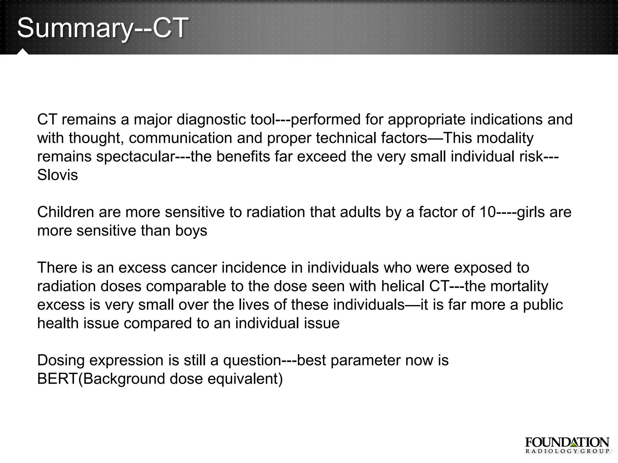 Summary--CT


 CT remains a major diagnostic tool---performed for appropriate indications and
 with thought, communication and proper technical factors—This modality
 remains spectacular---the benefits far exceed the very small individual risk---
 Slovis

 Children are more sensitive to radiation that adults by a factor of 10----girls are
 more sensitive than boys

 There is an excess cancer incidence in individuals who were exposed to
 radiation doses comparable to the dose seen with helical CT---the mortality
 excess is very small over the lives of these individuals—it is far more a public
 health issue compared to an individual issue

 Dosing expression is still a question---best parameter now is
 BERT(Background dose equivalent)
 