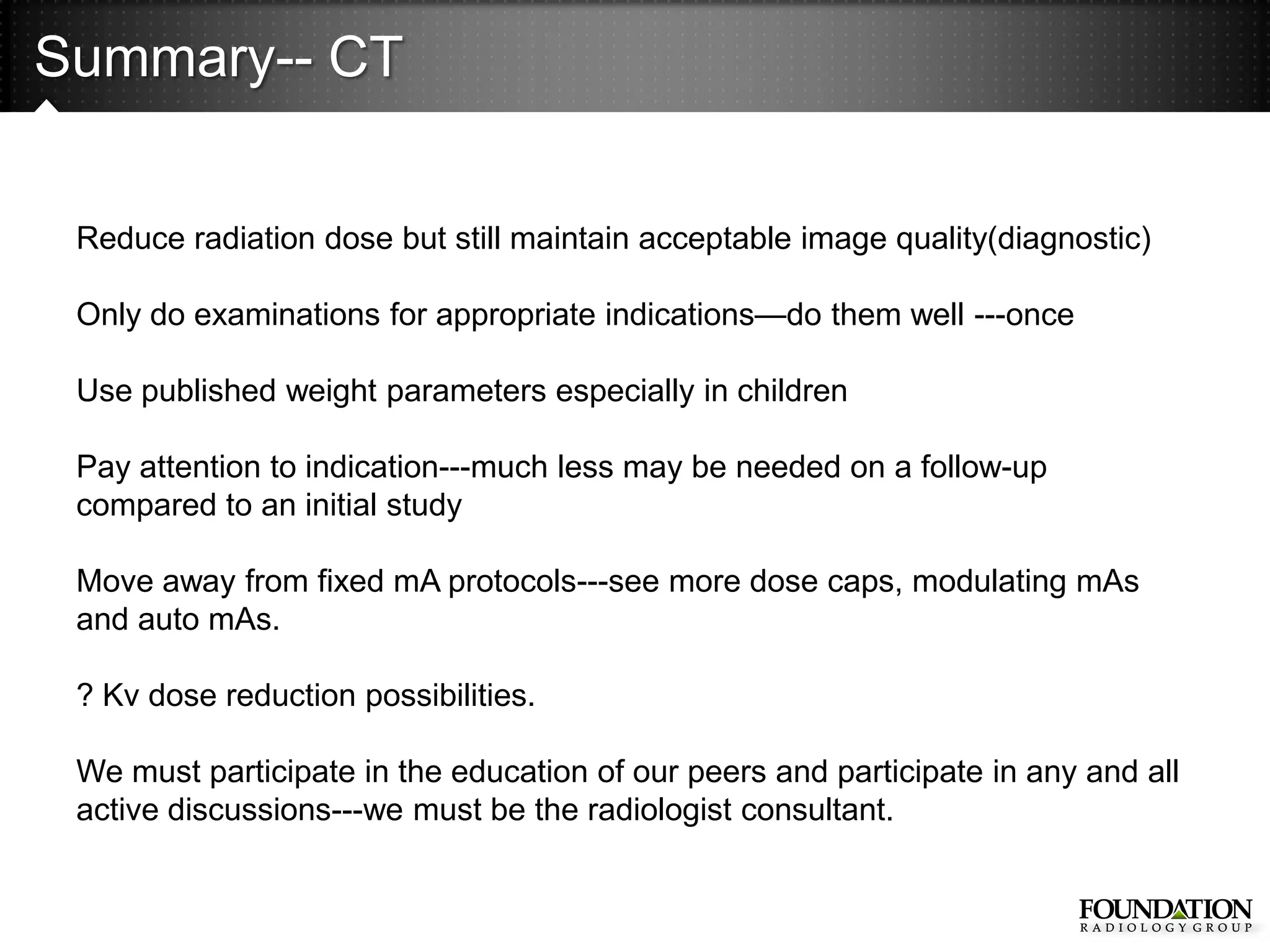 Summary-- CT


 Reduce radiation dose but still maintain acceptable image quality(diagnostic)

 Only do examinations for appropriate indications—do them well ---once

 Use published weight parameters especially in children

 Pay attention to indication---much less may be needed on a follow-up
 compared to an initial study

 Move away from fixed mA protocols---see more dose caps, modulating mAs
 and auto mAs.

 ? Kv dose reduction possibilities.

 We must participate in the education of our peers and participate in any and all
 active discussions---we must be the radiologist consultant.
 