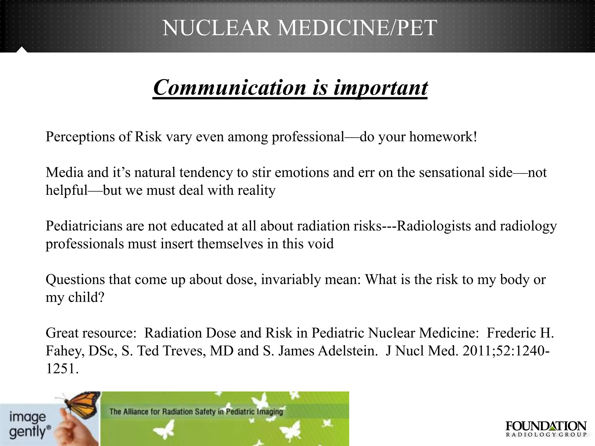 NUCLEAR MEDICINE/PET

                  Communication is important

Perceptions of Risk vary even among professional—do your homework!

Media and it’s natural tendency to stir emotions and err on the sensational side—not
helpful—but we must deal with reality

Pediatricians are not educated at all about radiation risks---Radiologists and radiology
professionals must insert themselves in this void

Questions that come up about dose, invariably mean: What is the risk to my body or
my child?

Great resource: Radiation Dose and Risk in Pediatric Nuclear Medicine: Frederic H.
Fahey, DSc, S. Ted Treves, MD and S. James Adelstein. J Nucl Med. 2011;52:1240-
1251.
 