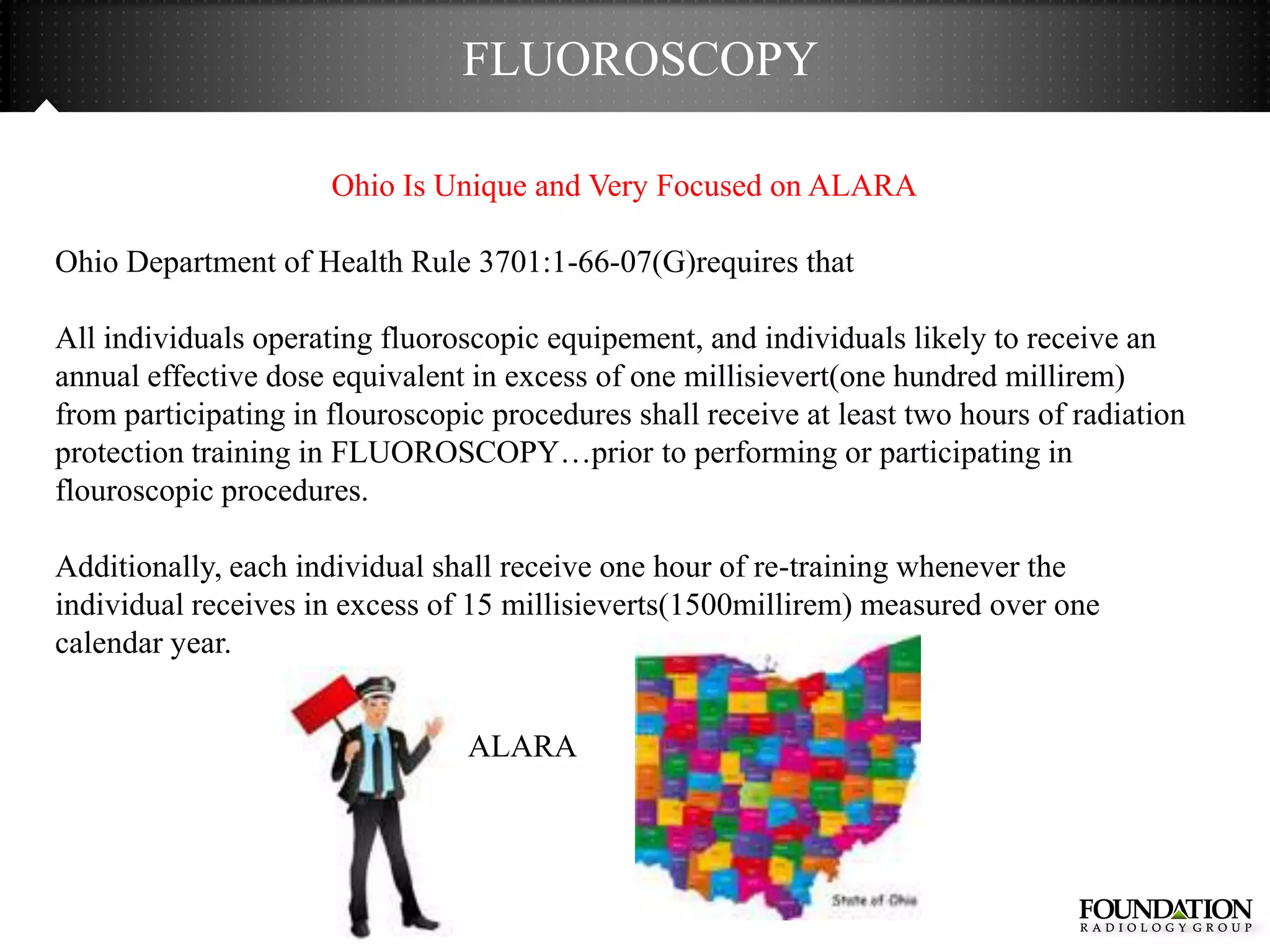 FLUOROSCOPY

                      Ohio Is Unique and Very Focused on ALARA

Ohio Department of Health Rule 3701:1-66-07(G)requires that

All individuals operating fluoroscopic equipement, and individuals likely to receive an
annual effective dose equivalent in excess of one millisievert(one hundred millirem)
from participating in flouroscopic procedures shall receive at least two hours of radiation
protection training in FLUOROSCOPY…prior to performing or participating in
flouroscopic procedures.

Additionally, each individual shall receive one hour of re-training whenever the
individual receives in excess of 15 millisieverts(1500millirem) measured over one
calendar year.


                                 ALARA
 
