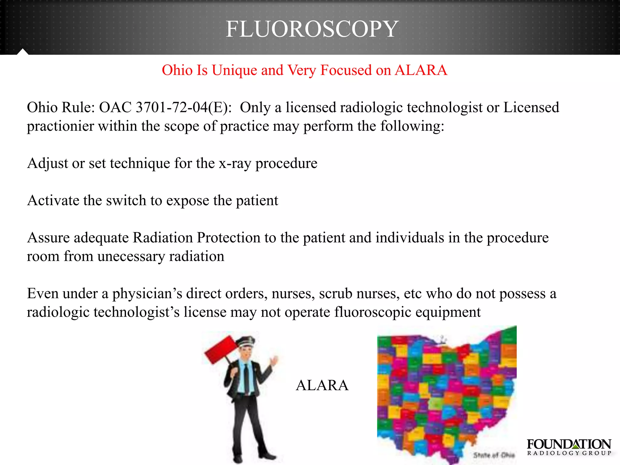 FLUOROSCOPY
                      Ohio Is Unique and Very Focused on ALARA

Ohio Rule: OAC 3701-72-04(E): Only a licensed radiologic technologist or Licensed
practionier within the scope of practice may perform the following:

Adjust or set technique for the x-ray procedure

Activate the switch to expose the patient

Assure adequate Radiation Protection to the patient and individuals in the procedure
room from unecessary radiation

Even under a physician’s direct orders, nurses, scrub nurses, etc who do not possess a
radiologic technologist’s license may not operate fluoroscopic equipment



                                            ALARA
 