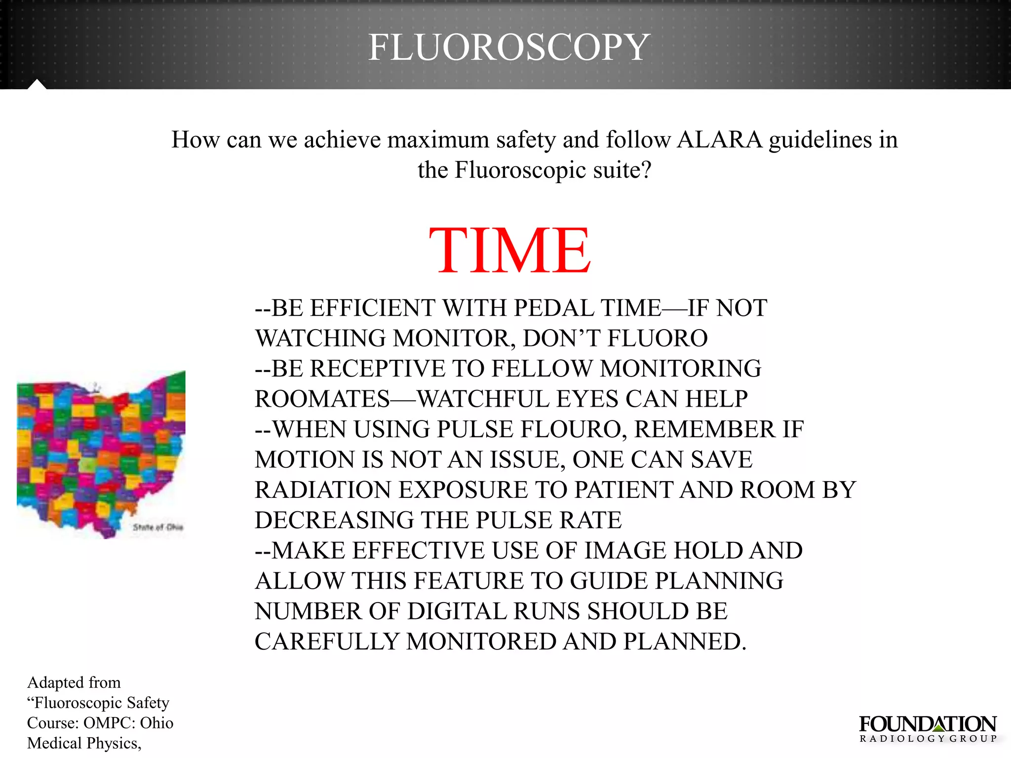 FLUOROSCOPY

                   How can we achieve maximum safety and follow ALARA guidelines in
                                        the Fluoroscopic suite?


                                         TIME
                          --BE EFFICIENT WITH PEDAL TIME—IF NOT
                          WATCHING MONITOR, DON’T FLUORO
                          --BE RECEPTIVE TO FELLOW MONITORING
                          ROOMATES—WATCHFUL EYES CAN HELP
                          --WHEN USING PULSE FLOURO, REMEMBER IF
                          MOTION IS NOT AN ISSUE, ONE CAN SAVE
                          RADIATION EXPOSURE TO PATIENT AND ROOM BY
                          DECREASING THE PULSE RATE
                          --MAKE EFFECTIVE USE OF IMAGE HOLD AND
                          ALLOW THIS FEATURE TO GUIDE PLANNING
                          NUMBER OF DIGITAL RUNS SHOULD BE
                          CAREFULLY MONITORED AND PLANNED.
Adapted from
―Fluoroscopic Safety
Course: OMPC: Ohio
Medical Physics,
 