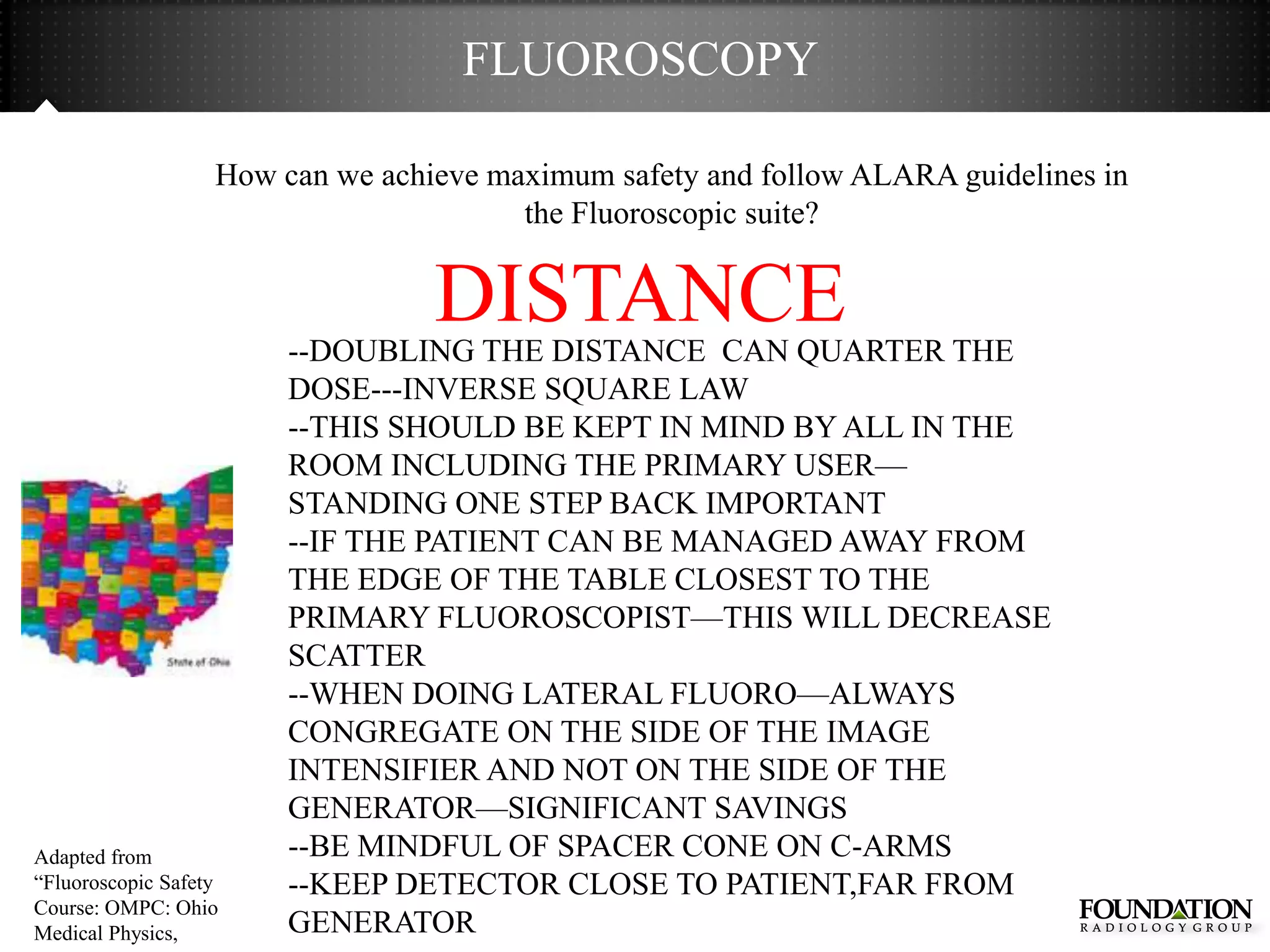 FLUOROSCOPY

                   How can we achieve maximum safety and follow ALARA guidelines in
                                        the Fluoroscopic suite?


                                  DISTANCE
                        --DOUBLING THE DISTANCE CAN QUARTER THE
                        DOSE---INVERSE SQUARE LAW
                        --THIS SHOULD BE KEPT IN MIND BY ALL IN THE
                        ROOM INCLUDING THE PRIMARY USER—
                        STANDING ONE STEP BACK IMPORTANT
                        --IF THE PATIENT CAN BE MANAGED AWAY FROM
                        THE EDGE OF THE TABLE CLOSEST TO THE
                        PRIMARY FLUOROSCOPIST—THIS WILL DECREASE
                        SCATTER
                        --WHEN DOING LATERAL FLUORO—ALWAYS
                        CONGREGATE ON THE SIDE OF THE IMAGE
                        INTENSIFIER AND NOT ON THE SIDE OF THE
                        GENERATOR—SIGNIFICANT SAVINGS
Adapted from            --BE MINDFUL OF SPACER CONE ON C-ARMS
―Fluoroscopic Safety    --KEEP DETECTOR CLOSE TO PATIENT,FAR FROM
Course: OMPC: Ohio
Medical Physics,        GENERATOR
 