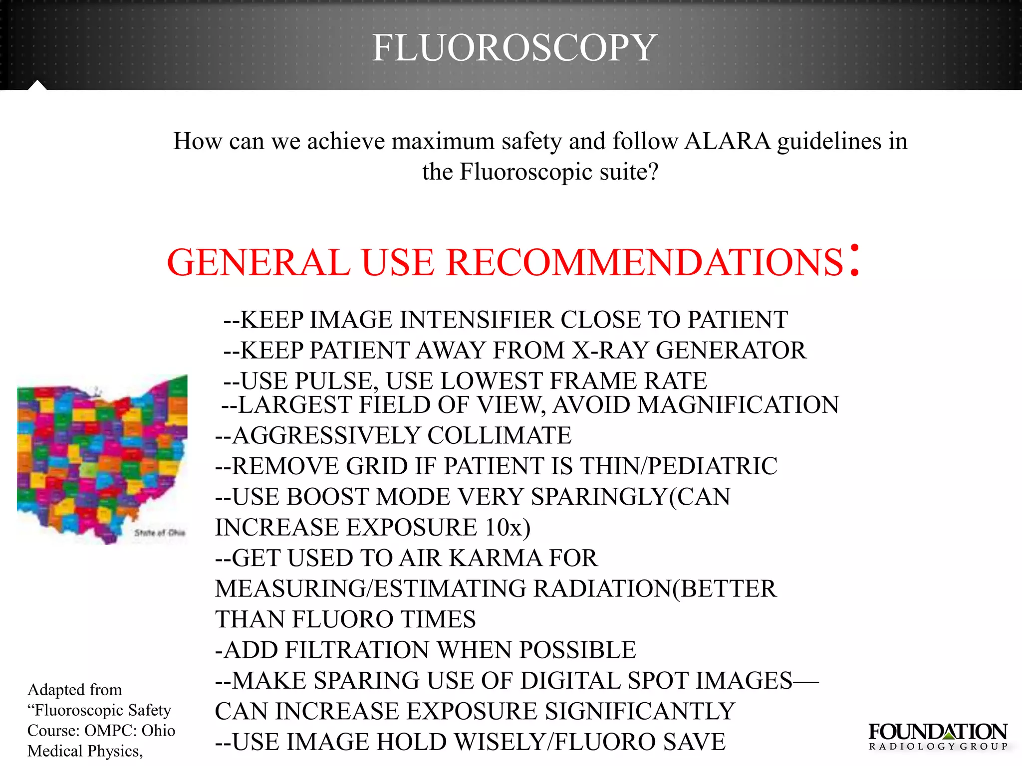 FLUOROSCOPY

                   How can we achieve maximum safety and follow ALARA guidelines in
                                        the Fluoroscopic suite?


                  GENERAL USE RECOMMENDATIONS                                :
                        --KEEP IMAGE INTENSIFIER CLOSE TO PATIENT
                        --KEEP PATIENT AWAY FROM X-RAY GENERATOR
                        --USE PULSE, USE LOWEST FRAME RATE
                        --LARGEST FIELD OF VIEW, AVOID MAGNIFICATION
                       --AGGRESSIVELY COLLIMATE
                       --REMOVE GRID IF PATIENT IS THIN/PEDIATRIC
                       --USE BOOST MODE VERY SPARINGLY(CAN
                       INCREASE EXPOSURE 10x)
                       --GET USED TO AIR KARMA FOR
                       MEASURING/ESTIMATING RADIATION(BETTER
                       THAN FLUORO TIMES
                       -ADD FILTRATION WHEN POSSIBLE
Adapted from           --MAKE SPARING USE OF DIGITAL SPOT IMAGES—
―Fluoroscopic Safety   CAN INCREASE EXPOSURE SIGNIFICANTLY
Course: OMPC: Ohio
Medical Physics,       --USE IMAGE HOLD WISELY/FLUORO SAVE
 