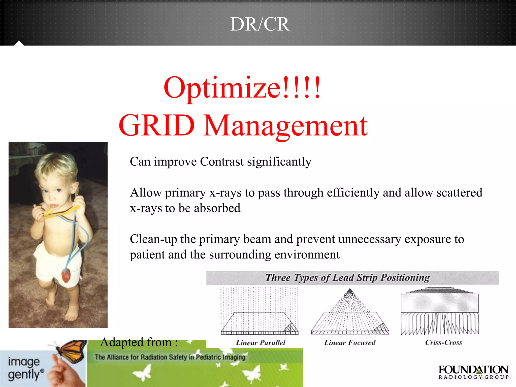 DR/CR


     Optimize!!!!
   GRID Management
     Can improve Contrast significantly

     Allow primary x-rays to pass through efficiently and allow scattered
     x-rays to be absorbed

     Clean-up the primary beam and prevent unnecessary exposure to
     patient and the surrounding environment




Adapted from :
 