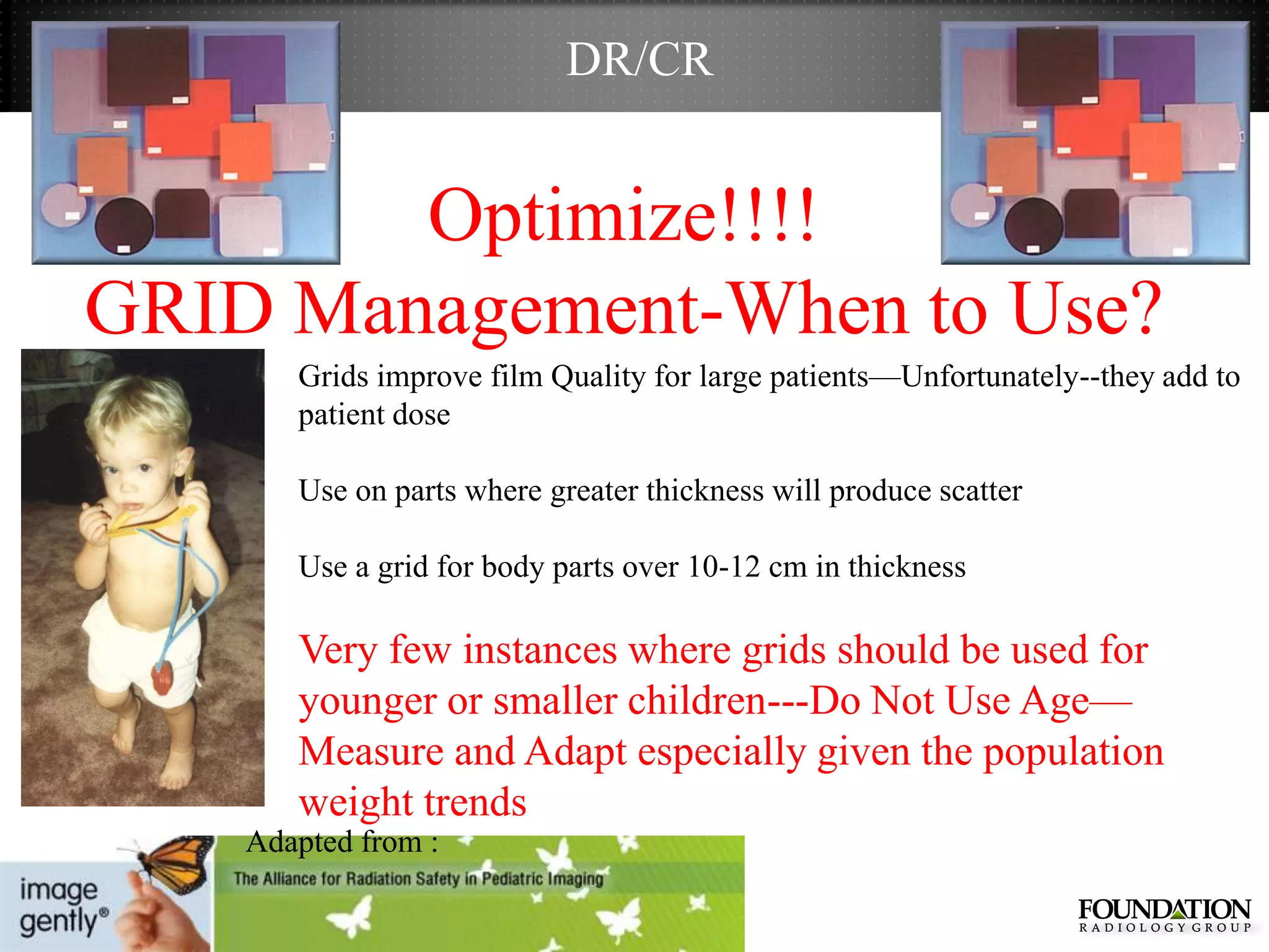 DR/CR


        Optimize!!!!
GRID Management-When to Use?
       Grids improve film Quality for large patients—Unfortunately--they add to
       patient dose

       Use on parts where greater thickness will produce scatter

       Use a grid for body parts over 10-12 cm in thickness

       Very few instances where grids should be used for
       younger or smaller children---Do Not Use Age—
       Measure and Adapt especially given the population
       weight trends
    Adapted from :
 