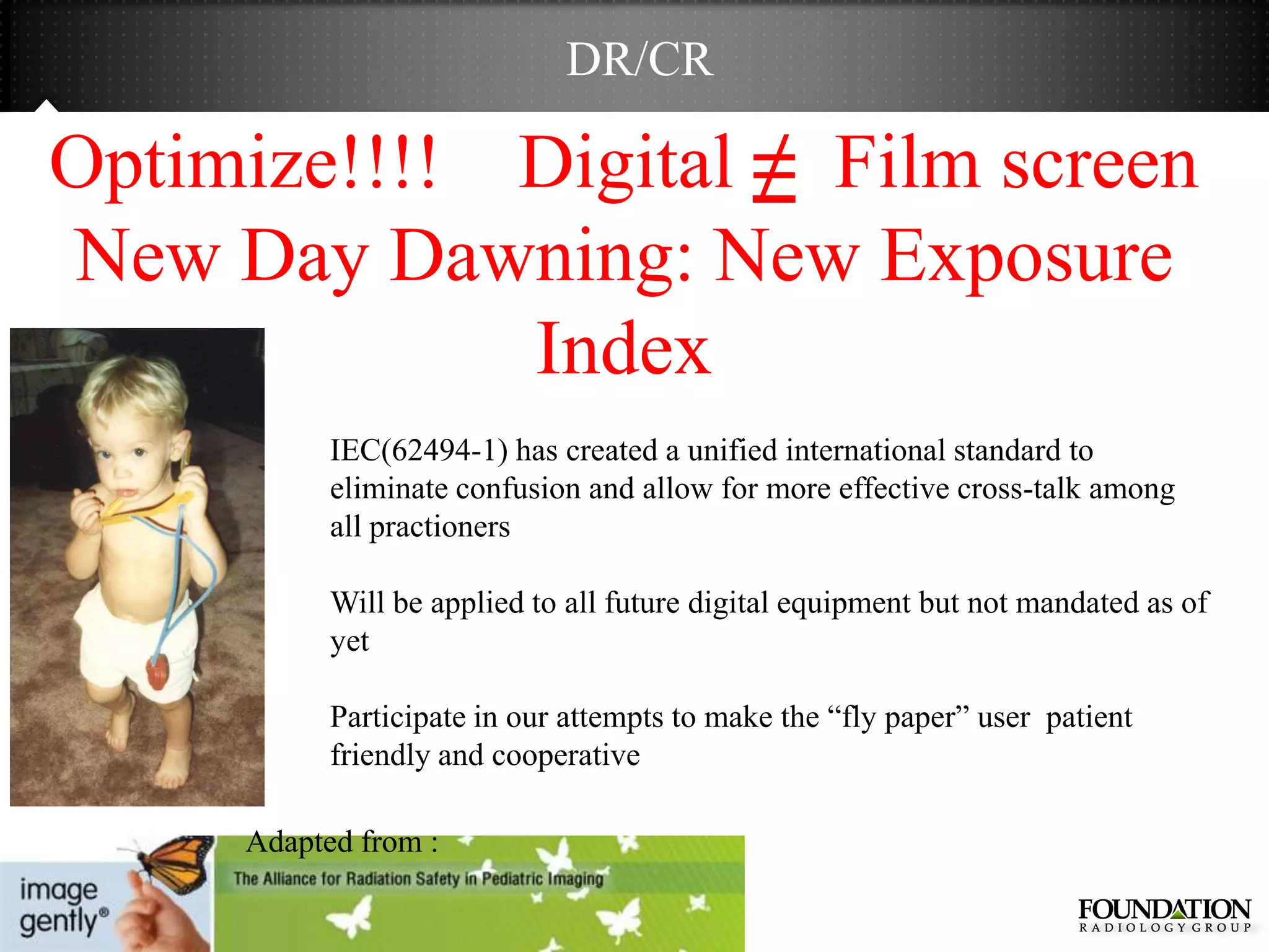 DR/CR

Optimize!!!! Digital ≠ Film screen
New Day Dawning: New Exposure
             Index
           IEC(62494-1) has created a unified international standard to
           eliminate confusion and allow for more effective cross-talk among
           all practioners

           Will be applied to all future digital equipment but not mandated as of
           yet

           Participate in our attempts to make the ―fly paper‖ user patient
           friendly and cooperative

     Adapted from :
 